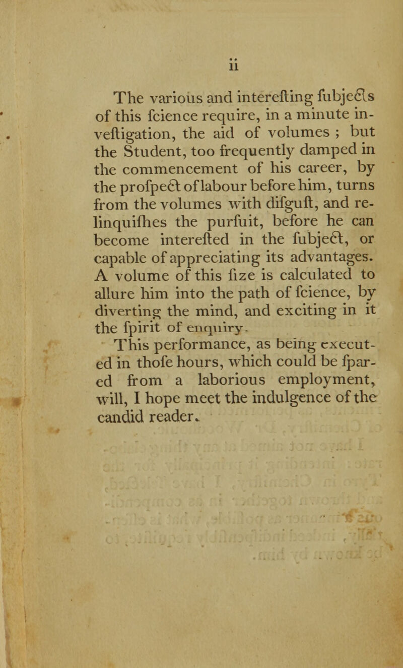 11 The various and interefting fubjecls of this fcience require, in a minute in- veftigation, the aid of volumes ; but the Student, too frequently damped in the commencement of his career, by the profpecl of labour before him, turns from the volumes with difguft, and re- linquifhes the purfuit, before he can become interefted in the fubjecl, or capable of appreciating its advantages. A volume of this fize is calculated to allure him into the path of fcience, by diverting the mind, and exciting in it the fpirit of enquiry. This performance, as being execut- ed in thofe hours, which could be fpar- ed from a laborious employment, will, I hope meet the indulgence of the candid reader.