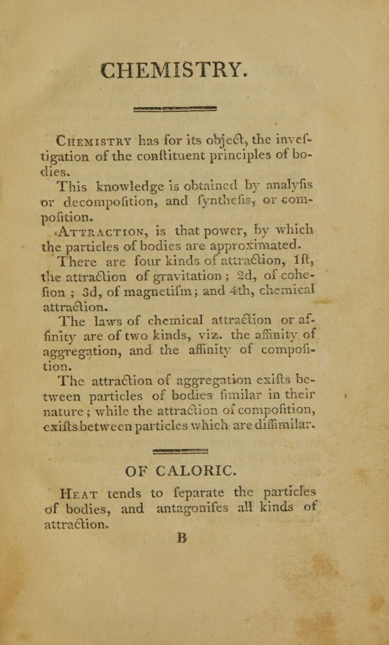 CHEMISTRY. Chemistry has for its object, the invef- tigation of the conftituent principles of bo- dies. This knowledge is obtained by analyfis or decompofition, and fynthefis, or com- pofition. •Attraction, is that power, by which the particles of bodies are approximated. There are four kinds of attraction, 1ft, the attraction of gravitation ; 2d, of cohe- sion ; 3d, of magnetifm; and 4th, chemical attraction. The laws of chemical attraction or af- finity are of two kinds, viz. the affinity of aggregation, and the affinity of compofi- tion. The attraction of aggregation exifts be- tween particles of bodies fimilar in their nature ; while the attraction of compofition, exifts between particles which are diifimilar. OF CALORIC. Heat tends to feparate the particles of bodies, and antagonifes all kinds ot attraction. B