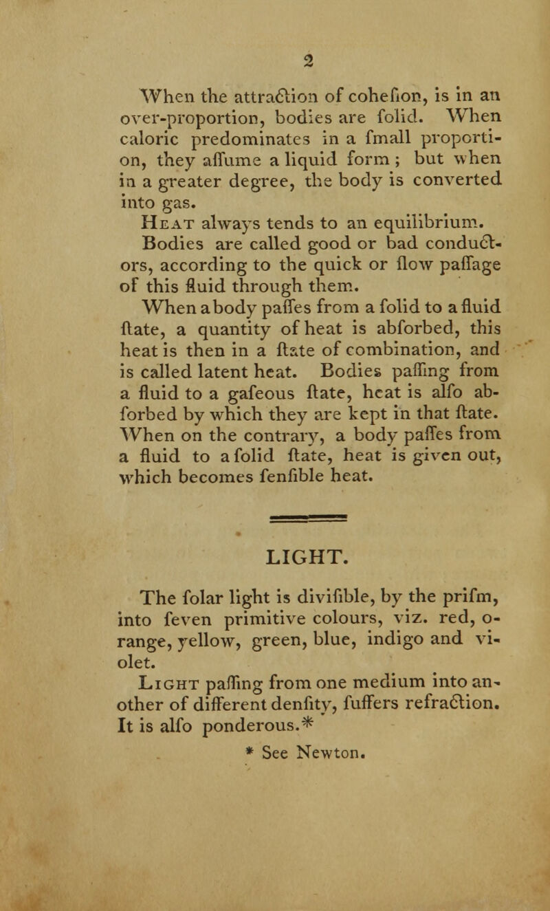 When the attraction of cohefion, is in an over-proportion, bodies are folid. When caloric predominates in a fmall proporti- on, they affume a liquid form ; but when in a greater degree, the body is converted into gas. Heat always tends to an equilibrium- Bodies are called good or bad conduct- ors, according to the quick or flow paffage of this fluid through them. When a body paffes from a folid to a fluid flate, a quantity of heat is abforbed, this heat is then in a ftste of combination, and is called latent heat. Bodies pafling from a fluid to a gafeous flate, heat is alfo ab- forbed by which they are kept in that flate. When on the contraiy, a body paffes from a fluid to a folid flate, heat is given out, which becomes fenfible heat. LIGHT. The folar light is diviflble, by the prifm, into feven primitive colours, viz. red, o- range, yellow, green, blue, indigo and vi- olet. Light pafling from one medium into an- other of different denfity, fuffers refraction. It is alfo ponderous.* * See Newton.