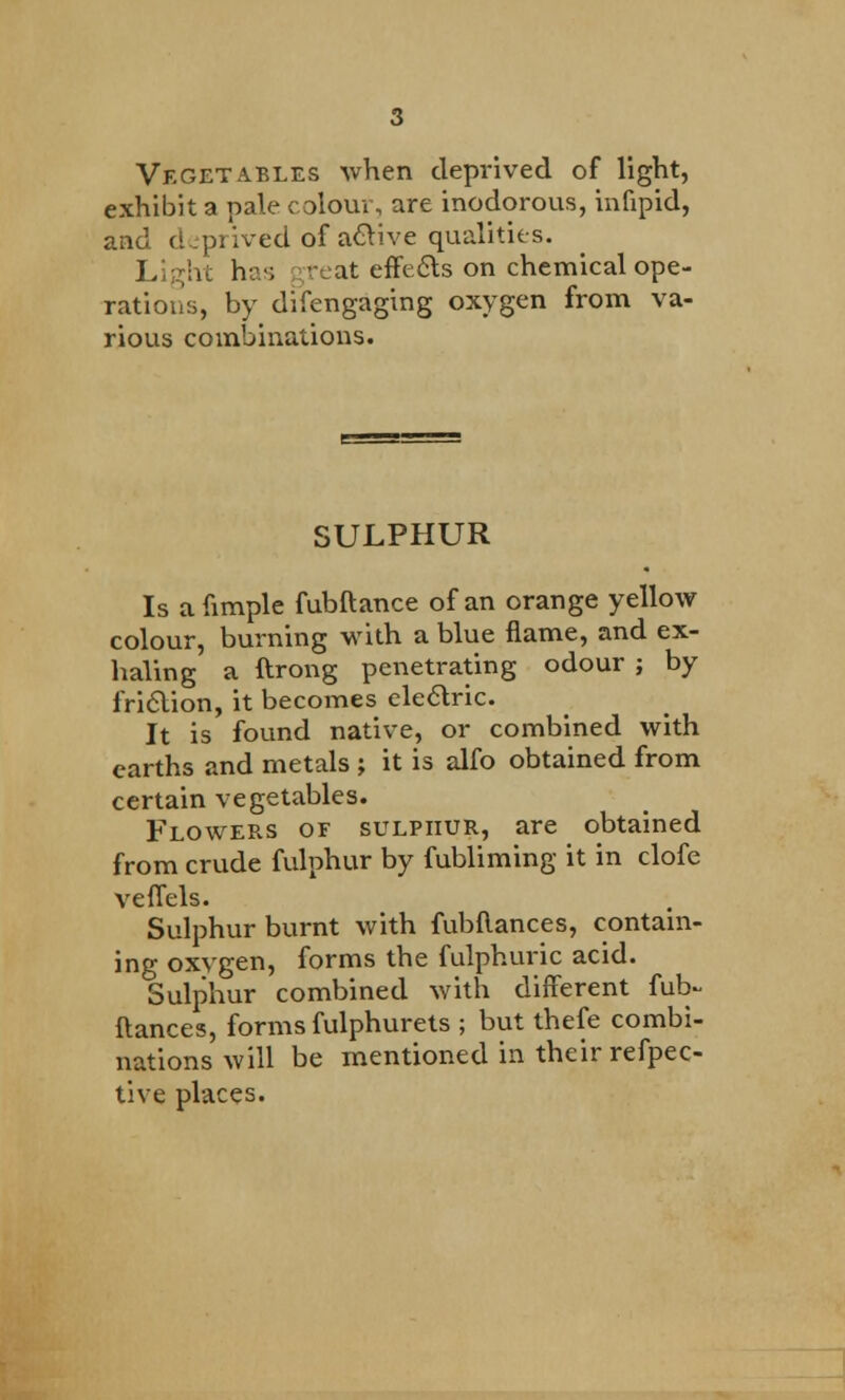 Vegetables when deprived of light, exhibit a pale colour, are inodorous, infipid, and deprived of a&ive qualities. Light has great effects on chemical ope- rations, by difengaging oxygen from va- rious combinations. SULPHUR Is afimple fubftance of an orange yellow colour, burning with a blue flame, and ex- haling a ftrong penetrating odour ; by friction, it becomes electric. It is found native, or combined with earths and metals ; it is alfo obtained from certain vegetables. Flowers of sulphur, are obtained from crude fulphur by fubliming it in clofe veffels. Sulphur burnt with fubflances, contain- ing oxygen, forms the fulphuric acid. Sulphur combined with different fub- flances, forms fulphurets ; but thefe combi- nations will be mentioned in their refpec- tive places.