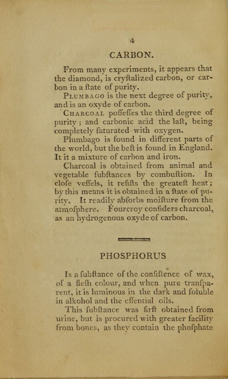 CARBON. From many experiments, it appears that the diamond, is cryftalized carbon, or car- bon in a ftate of purity. Plumbago is the next degree of purity, and is an oxyde of carbon. Charcoal poffeffes the third degree of purity ; and carbonic acid the laft, being completely faturated with oxygen. Plumbago is found in different parts of the world, but the beftis found in England. It it a mixture of carbon and iron. Charcoal is obtained from animal and vegetable fubftances by combuftion. In clofe veffels, it refills the greateft heat; by this means it is obtained in a ftate of pu- rity. It readily abforbs moifture from the atmofphere. Fourcroy confiders charcoal^ as an hydrogenous oxyde of carbon. PHOSPHORUS Is afuhftance of the confidence of wax, of a fieih colour, and when pure tranfpa- rent, it is luminous in the dark and foluble in alkohol and the effential oils. This fubiiance was firft obtained from urine, but is procured with greater facility from bones, as they contain the phofphate