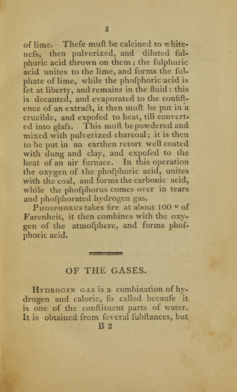 of lime. Thefe muft be calcined to white- nefs, then pulverized, and diluted ful- phuric acid thrown on them ; the fulphuric acid unites to the lime, and forms the ful- phate of lime, while the phofphoric acid is let at liberty, and remains in the fluid : this is decanted, and evaporated to the confid- ence of an extract, it then muft be put in a crucible, and expofed to heat, till convert- ed into glafs. This muft be powdered and mixed with pulverized charcoal; it is then to be put in an earthen retort well coated with dung and clay, and expofed to the heat of an air furnace. In this operation the oxygen of the phofphoric acid, unites with the coal, and forms the carbonic acid, while the phofphorus comes over in tears and phofphorated hydrogen gas. Phosphorus takes fire at about 100 ° of Farenheit, it then combines with the oxy- gen of the atmofphere, and forms phof- phoric acid. OF THE GASES. Hydrogen gas is a combination of hy- drogen and caloric, fo called becaufe it is one of the conftituent parts of water. It is obtained from feveral fubftances, but B2