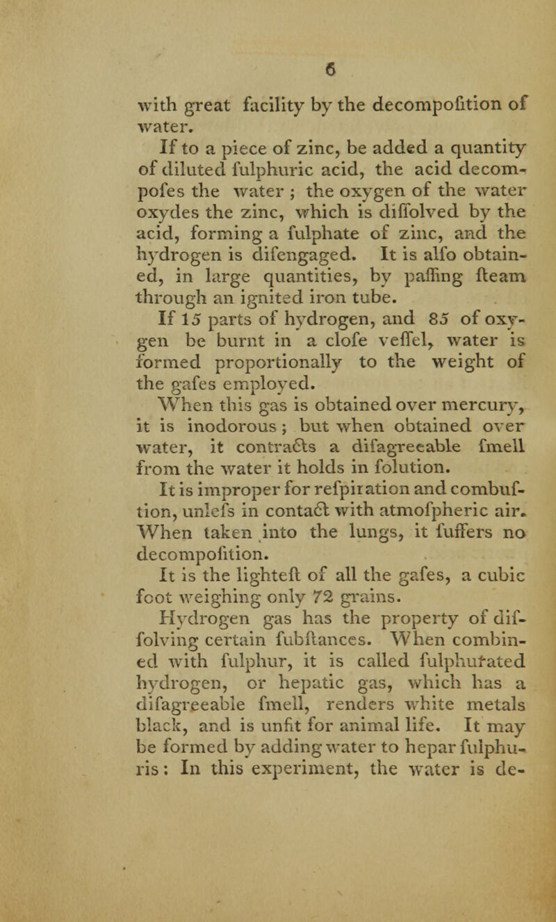 Avith great facility by the decompofition of water. If to a piece of zinc, be added a quantity of diluted fulphuric acid, the acid decom- pofes the water ; the oxygen of the water oxydes the zinc, which is difiblved by the acid, forming a fulphate of zinc, and the hydrogen is difengaged. It is alfo obtain- ed, in large quantities, by paffing fleam through an ignited iron tube. If 15 parts of hydrogen, and 85 of oxy- gen be burnt in a clofe veffel, water is formed proportionally to the weight of the gafes employed. When this gas is obtained over mercury, it is inodorous; but when obtained over water, it contracts a difagreeable fmell from the water it holds in folution. It is improper for refpiration and combuf- tion, unlefs in contact with atmofpheric air. When taken into the lungs, it fuffers no decompofition. It is the lighteft of all the gafes, a cubic foot weighing only 72 grains. Hydrogen gas has the property of dif- folving certain fubfiances. When combin- ed with fulphur, it is called fulphufated hydrogen, or hepatic gas, which has a difagreeable fmell, renders white metals black, and is unfit for animal life. It may be formed by adding water to hepar fulphu- ris: In this experiment, the water is de-