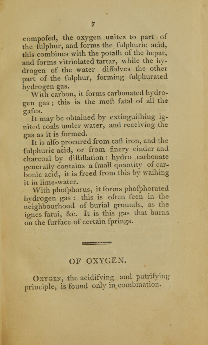 compofed, the oxygen unites to part of the fulphur, and forms the fulphuric acid, this combines with the potafh of the hepar, and forms vitriolated tartar, while the hy- drogen of the water diffolves the other part of the fulphur, forming fulphurated hydrogen gas. With carbon, it forms carbonated hydro- gen gas ; this is the mod fatal of all the gafes. It may be obtained by extinguiihing ig- nited coals under water, and receiving the gas as it is formed. It is alfo procured from caft iron, and the fulphuric acid, or from finery cinder and charcoal by diftillation : hydro carbonate generally contains a fmall quantity of car- bonic acid, it is freed from this by wattling it in lime-water. With phofphorus, it forms phofphorated hydrogen gas : this is often feen in the neighbourhood of burial grounds, as the ignes fatui, &c. It is this gas that burns on the furface of certain fprings. OF OXYGEN. Oxygen, the acidifying and putrifying principle, is found only in combination.