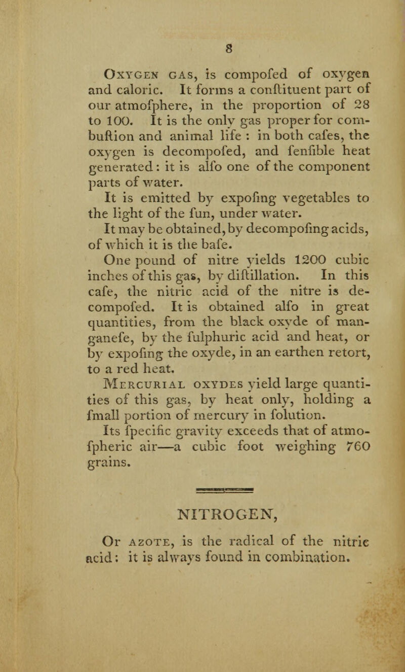 Oxygen gas, is compofed of oxygen and caloric. It forms a conftituent part of our atmofphere, in the proportion of 28 to 100. It is the only gas proper for com- buftion and animal life : in both cafes, the oxygen is decompofed, and fenfible heat generated: it is alio one of the component parts of water. It is emitted by expofmg vegetables to the light of the fun, under water. It may be obtained, by decompofmg acids, of which it is the bafe. One pound of nitre yields 1200 cubic inches of this gas, by diftillation. In this cafe, the nitric acid of the nitre is de- compofed. It is obtained alfo in great quantities, from the black oxyde of raan- ganefe, by the fulphuric acid and heat, or by expofmg the oxyde, in an earthen retort, to a red heat. Mercurial oxydes yield large quanti- ties of this gas, by heat only, holding a fmall portion of mercury in folution. Its fpecific gravity exceeds that of atmo- fpheric air—a cubic foot weighing 760 grains. NITROGEN, Or azote, is the radical of the nitric acid: it is always found in combination.