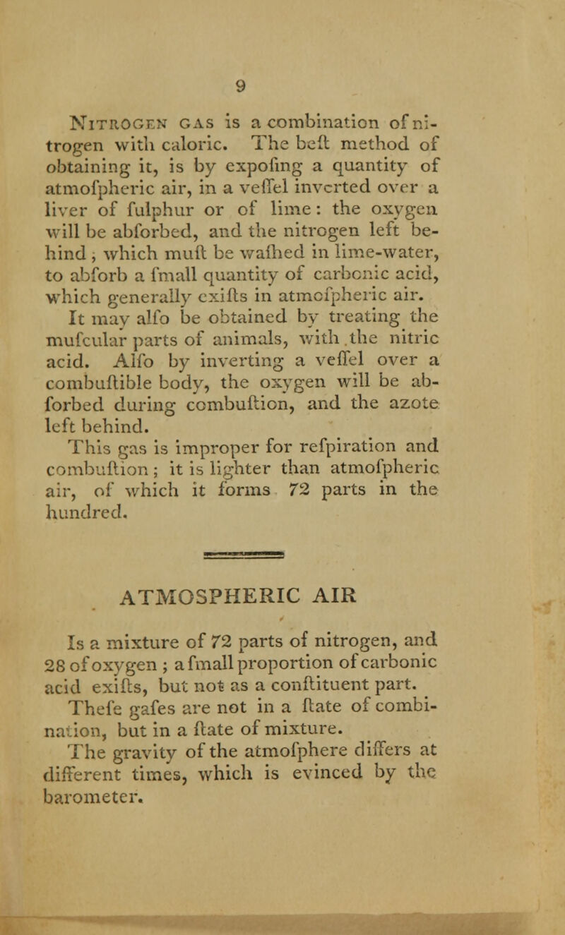 Nitrogen gas is a combination of ni- trogen with caloric. The beft method of obtaining it, is by expofmg a quantity of atmofpheric air, in a veffel inverted over a liver of fulphur or of lime: the oxygen will be abforbed, and the nitrogen left be- hind , which muft be waihed in lime-water, to abforb a fmall quantity of carbonic acid, which generally exifts in atmofpheric air. It may alfo be obtained by treating the mufcular parts of animals, with .the nitric acid. Alfo by inverting a veffel over a combuftible body, the oxygen will be ab- forbed during combuftion, and the azote left behind. This gas is improper for refpiration and combuftion ; it is lighter than atmofpheric air, of which it forms 72 parts in the hundred. ATMOSPHERIC AIR Is a mixture of 72 parts of nitrogen, and 28 of oxygen ; a fmall proportion of carbonic acid exifts, but not as a conftituent part. Thefe gafes are not in a ftate of combi- nation, but in a ftate of mixture. The gravity of the atmofphere differs at different times, which is evinced by the barometer.