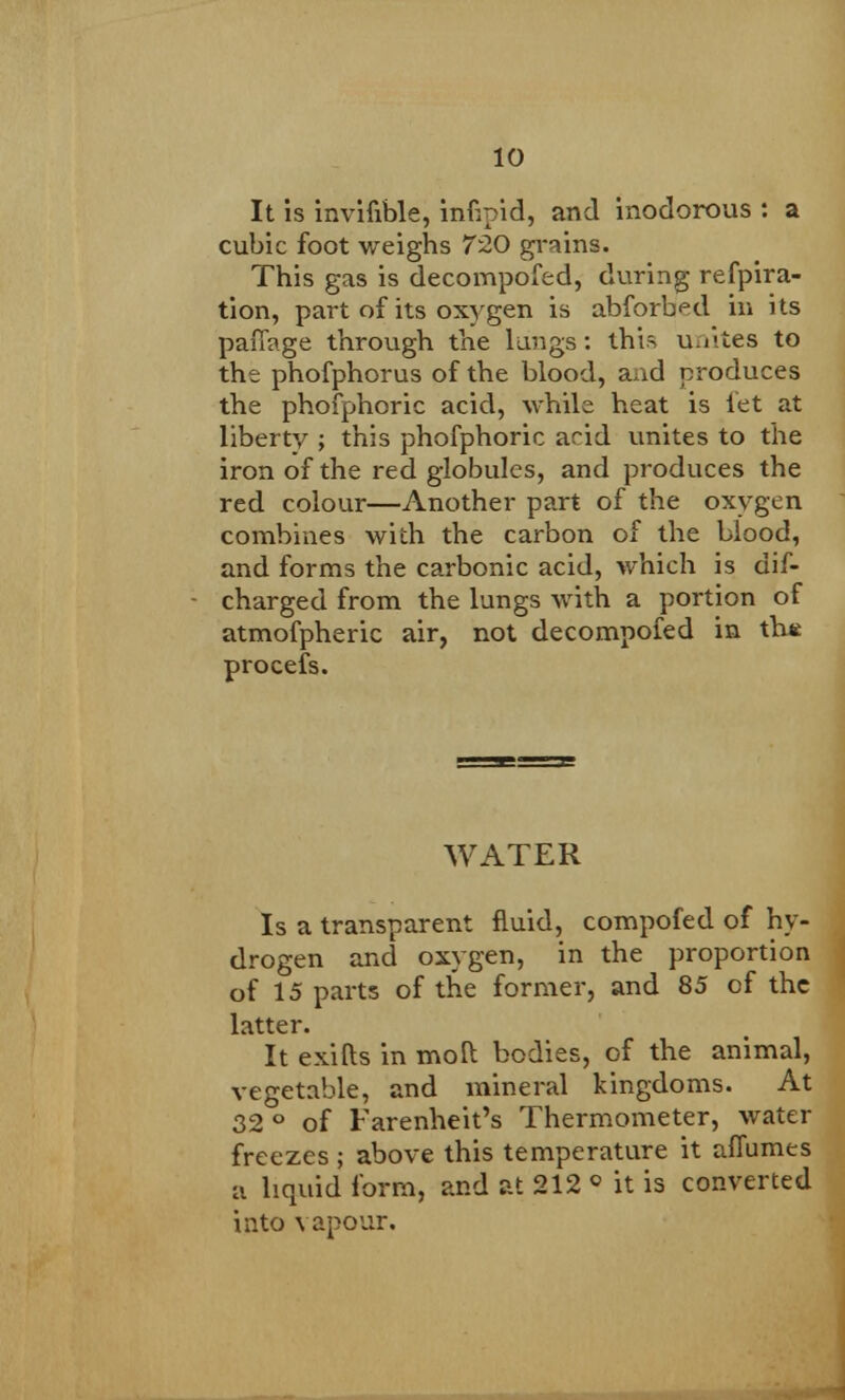 It is invifible, inbpid, and inodorous : a cubic foot weighs 720 grains. This gas is decompofed, during refpira- tion, part of its oxygen is abforbed in its paiTage through the lungs: this u/iites to the phofphorus of the blood, aad produces the phofphoric acid, while heat is let at liberty ; this phofphoric arid unites to the iron of the red globules, and produces the red colour—Another part of the oxygen combines with the carbon of the blood, and forms the carbonic acid, which is dis- charged from the lungs with a portion of atmofpheric air, not decompofed in th* procefs. WATER Is a transparent fluid, compofed of hy- drogen and oxygen, in the proportion of 15 parts of the former, and 85 of the latter. It exifts in mod bodies, of the animal, vegetable, and mineral kingdoms. At 32 ° of Farenheit's Thermometer, water freezes ; above this temperature it affumes ii liquid form, and at 212 ° it is converted into vapour.