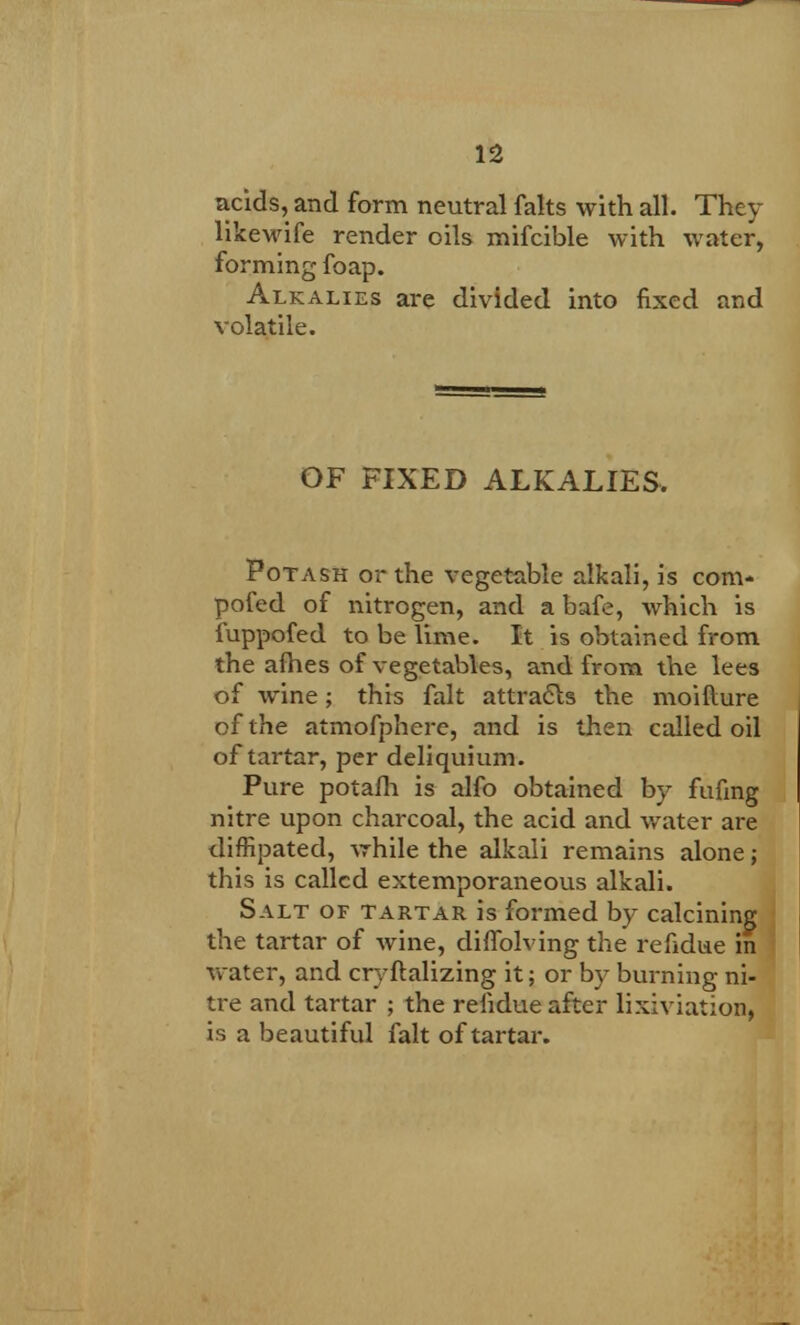 acids, and form neutral falts with all. They likewife render oils mifcible with water, forming foap. Alkalies are divided into fixed and volatile. OF FIXED ALKALIES, Potash or the vegetable alkali, is com- pofed of nitrogen, and a bafe, which is iuppofed to be lime. It is obtained from the afhes of vegetables, and from the lees of wine; this fait attracts the moiflure of the atmofphere, and is then called oil of tartar, per deliquium. Pure potafh is alfo obtained by fufing nitre upon charcoal, the acid and water are diffipated, vrhile the alkali remains alone; this is called extemporaneous alkali. Salt of tartar is formed by calcining the tartar of wine, diffolving the refidue in water, and cryftalizing it; or by burning ni- tre and tartar ; the refidue after lixiviation, is a beautiful fait of tartar.