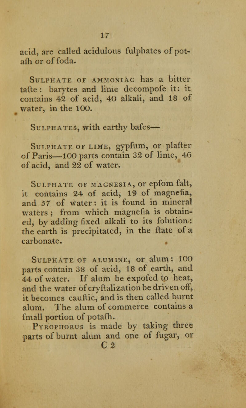 acid, are called acidulous fulphates of pot- alh or of foda. Sulphate of ammoniac has a bitter tatle : barytes and lime decompofe it: it contains 42 of acid, 40 alkali, and 18 of water, in the 100. Sulphates, with earthy bafes— Sulphate of lime, gypfum, or plafler of Paris—100 parts contain 32 of lime, 46 of acid, and 22 of water. Sulphate of magnesia, or epfom fait, it contains 24 of acid, 19 of magnefia, and 57 of water: it is found in mineral waters ; from which magnefia is obtain- ed, by adding fixed alkali to its folutiom: the earth is precipitated, in the flate of a carbonate. . Sulphate of alumine, or alum: 100 parts contain 38 of acid, 18 of earth, and 44 of water. If alum be expofed to heat, and the water of cryftalization be driven off, it becomes caullic, and is then called burnt alum. The alum of commerce contains a fmall portion of potafh. Pyrophorus is made by taking three parts of burnt alum and one of fugar, or C2