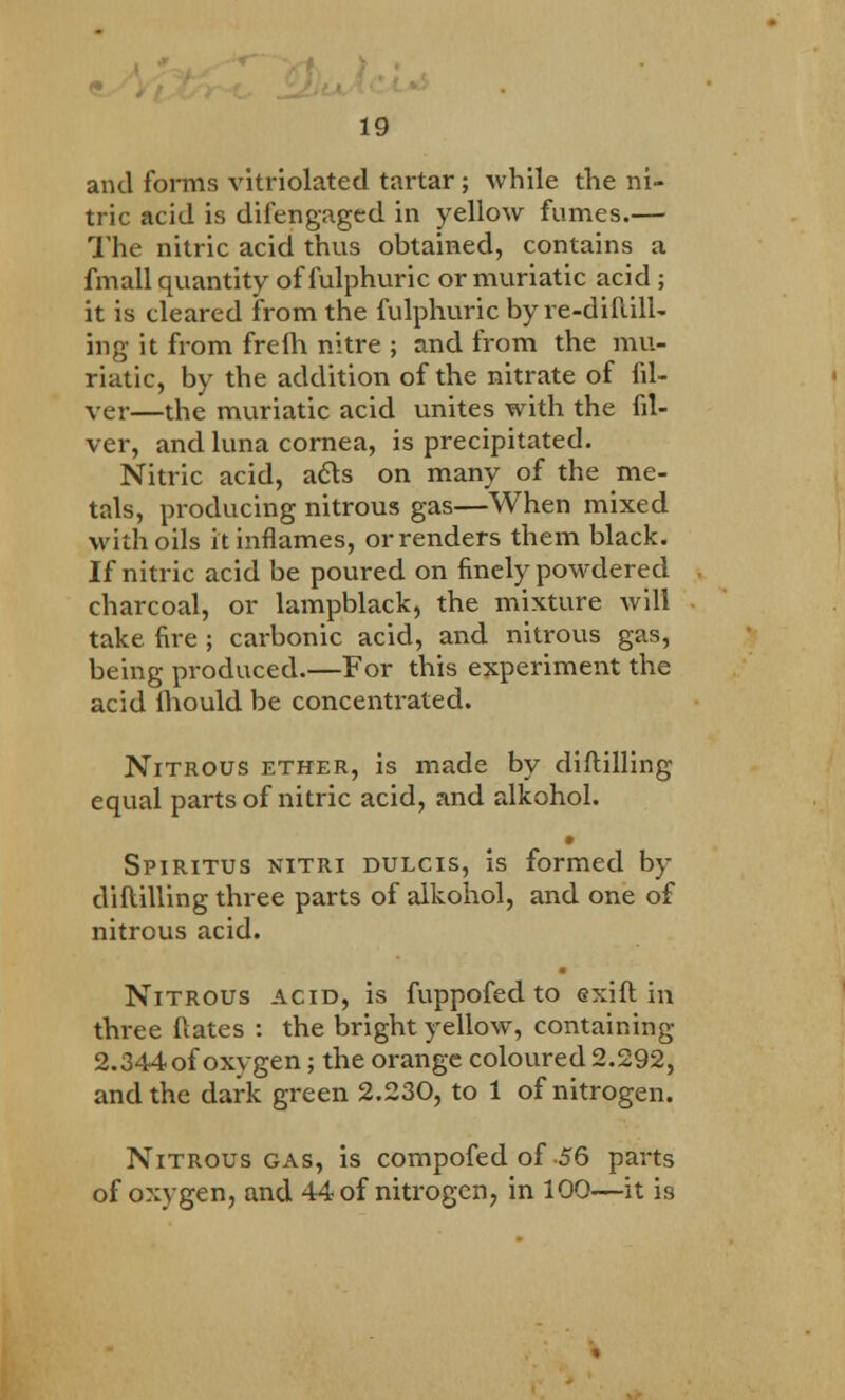 and forms vitriolated tartar; while the ni- tric acid is difengaged in yellow fumes.— The nitric acid thus obtained, contains a fmall quantity offulphuric or muriatic acid ; it is cleared from the fulphuric by re-diftill- ing it from freih nitre ; and from the mu- riatic, by the addition of the nitrate of fil- ver—the muriatic acid unites with the fil- ver, and luna cornea, is precipitated. Nitric acid, a<5ls on many of the me- tals, producing nitrous gas—When mixed with oils it inflames, or renders them black. If nitric acid be poured on finely powdered charcoal, or lampblack, the mixture will take fire ; carbonic acid, and nitrous gas, being produced.—For this experiment the acid Ihould be concentrated. Nitrous ether, is made by diftilling equal parts of nitric acid, and alkohol. Spiritus nitri dulcis, is formed by diftilling three parts of alkohol, and one of nitrous acid. • Nitrous acid, is fuppofed to exift in three ftates : the bright yellow, containing 2.344 of oxygen; the orange coloured 2.292, and the dark green 2.230, to 1 of nitrogen. Nitrous gas, is compofed of 56 parts of oxygen, and 44 of nitrogen, in 100—it 19