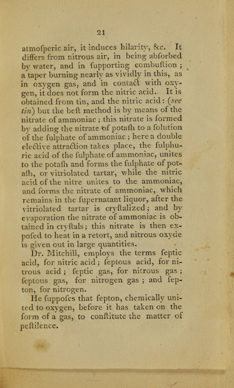 atmofperic air, it induces hilarity, he. It differs from nitrous air, in being abforbed by water, and in fupporting combuflion ; a taper burning nearly as vividly in this, as in oxygen gas, and in contact with oxy- gen, it does not form the nitric acid. It is obtained from tin, and the nitric acid: {see tin) but the beft method is by means of the nitrate of ammoniac; this nitrate is formed by adding the nitrate of potafh to a folution of the fulphate of ammoniac ; here a double elective attraction takes place, the fulphu- ric acid of the fulphate of ammoniac, unites to the potaih and forms the fulphate of pot- am, or vitriolated tartar, while the nitric acid of the nitre unites to the ammoniac, and forms the nitrate of ammoniac, which remains in the fupernatant liquor, after the vitriolated tartar is cryflalized; and by evaporation the nitrate of ammoniac is ob- tained in cryftals; this nitrate is then ex- pofed to heat in a retort, and nitrous oxyde is given out in large quantities. Dr. Mitchill, employs the terms feptic acid, for nitric acid ; feptous acid, for ni- trous acid ; feptic gas, for nitrous gas ; feptous gas, for nitrogen gas ; and fep- ton, for nitrogen. He fuppofes that fepton, chemically uni- ted to oxygen, before it has taken on the form of a gas, to conftitute the matter of peftilence. ■■■■■mmi