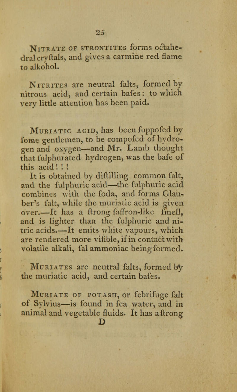 Nitrate of strontites forms octahe- dral cryftals, and gives a carmine red flame to alkohol. Nitrites are neutral falts, formed by nitrous acid, and certain bafes: to which very little attention has been paid. Muriatic acid, has been fuppofed by forne gentlemen, to be compofed of hydro- gen and oxygen—and Mr. Lamb thought that fulphurated hydrogen, was the bafe of this acid! ! ! It is obtained by diftilling common fait, and the fulphuric acid—the fulphuric acid combines with the foda, and forms Glau- ber's fait, while the muriatic acid is given over.—It has a ftrong faffron-like fmell, and is lighter than the fulphuric and ni- tric acids.—It emits white vapours, which are rendered more vifible, if in contact with volatile alkali, fal ammoniac being formed. Muriates are neutral falts, formed by the muriatic acid, and certain bafes. Muriate of potash, or febrifuge fait of Sylvius—is found in lea water, and in animal and vegetable fluids. It has a ftrong D