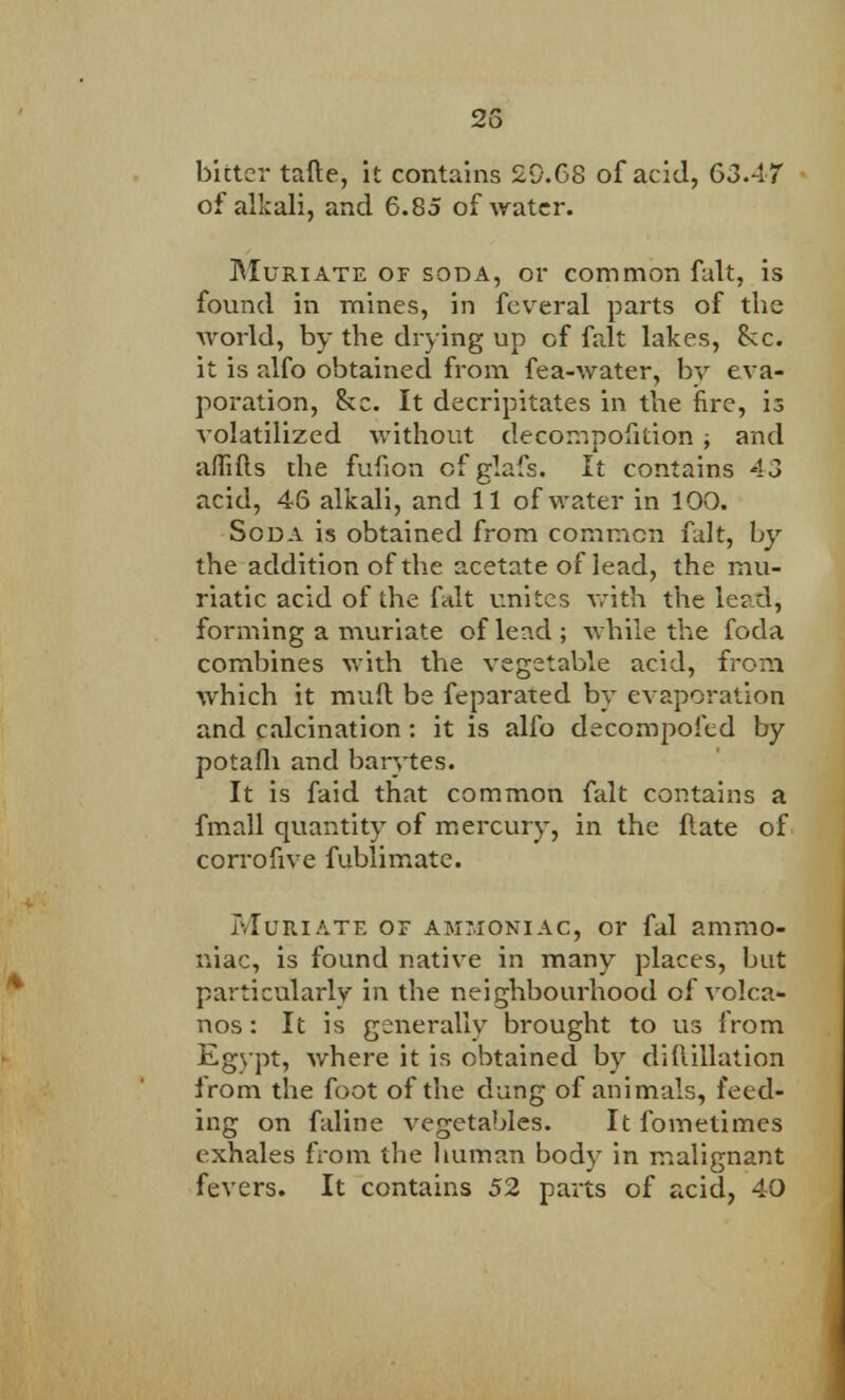 bitter tafte, it contains 2D.68 of acid, 63.47 of alkali, and 6.85 of water. Muriate of soda, or common fait, is found in mines, in feveral parts of the world, by the drying up of fait lakes, Sec. it is alfo obtained from fea-water, by eva- poration, &c. It decripitates in the fire, is volatilized without decompofition ; and affifls the fufion cfglafs. It contains 43 acid, 46 alkali, and 11 of water in 100. Soda is obtained from common fait, by the addition of the acetate of lead, the mu- riatic acid of the fait unites with the leed, forming a muriate of lead; while the foda combines with the vegetable acid, from which it mud be feparated by evaporation and calcination: it is alfo decompofed by potafh and barytes. It is faid that common fait contains a fmall quantity of mercury, in the flate of corrofive fublimate. Muriate or ammoniac, or fal ammo- niac, is found native in many places, but particularly in the neighbourhood of volca- nos: It is generally brought to us from Egypt, where it is obtained by diflillation from the foot of the dung of animals, feed- ing on faline vegetables. It fomelimes exhales from the human body in malignant fevers. It contains 52 parts of acid, 40