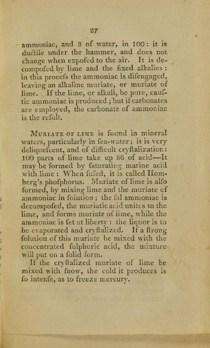 ammoniac, and 8 of water, in 100: it is ductile under the hammer, and does not change when expofed to the air. It is de- compofed by lime and the fixed alkalies : in this procefs the ammoniac is difengaged, leaving an alkaline muriate, or muriate of lime. If the lime, or alkali, be pure, cauf- tic ammoniac is produced ; but if carbonates are employed, the carbonate of ammoniac is the refult. Muriate of lime is found in mineral waters, particularly in fea-water; it is very deliquefcent, and of difficult cryftalization: 100 parts of lime take up 86 of acid—It may be formed by faturating marine acid with lime : When fufed, it is called Rom- berg's phofphorus. Muriate of lime is alfo formed, by mixing lime and the muriate cf ammoniac in foiution ; the fal ammoniac is decompofed, the muriatic acid unites to the lime, and forms muriate of lime, while the ammoniac is fet at liberty : the lienor is to be evaporated and cryftalized. If a ftrong foiution of this muriate be mixed with the concentrated fulphuric acid, the mixture will put on a folid form. It the cryftalized muriate of lime be mixed with fnow, the cold it produces is fo intenfe, as to freeze mercury.