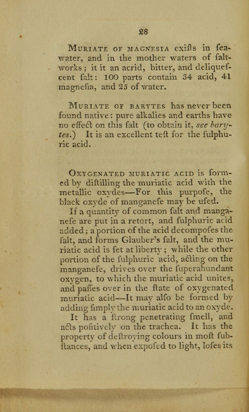 Muriate of magnesia exifts in fea- water, and in the mother waters of falt- works ; it it an acrid, bitter, and deliquef- cent fait: 100 parts contain 34 acid, 41 magnefm, and 25 of water. Muriate of barytes has never been found native: pure alkalies and earths have no effect on this fait (to obtain it, see barij- tes.) It is an excellent teft for the fulphu- ric acid. Oxygenated muriatic acid is form- ed by diftilling the muriatic acid with the metallic oxydes—For this purpofe, the black oxyde of manganefe may be ufed. If a quantity of common fait and manga- nefe are put in a retort, and fulphuric acid added; a portion of the acid decompofes the fait, and forms Glauber's fait, and the mu- riatic acid is fet at liberty ; while the other portion of the fulphuric acid, acting on the manganefe, drives over the fuperabundant oxygen, to which the muriatic acid unites, and panes over in the ftate of oxygenated muriatic acid—It may alfo be formed by adding fimply the muriatic acid to an oxyde. It has a ffcrong penetrating fmell, and acts pofitively on the trachea. It has the property of deftroying colours in moft fub- Itances, and when expofed to light, lofes its