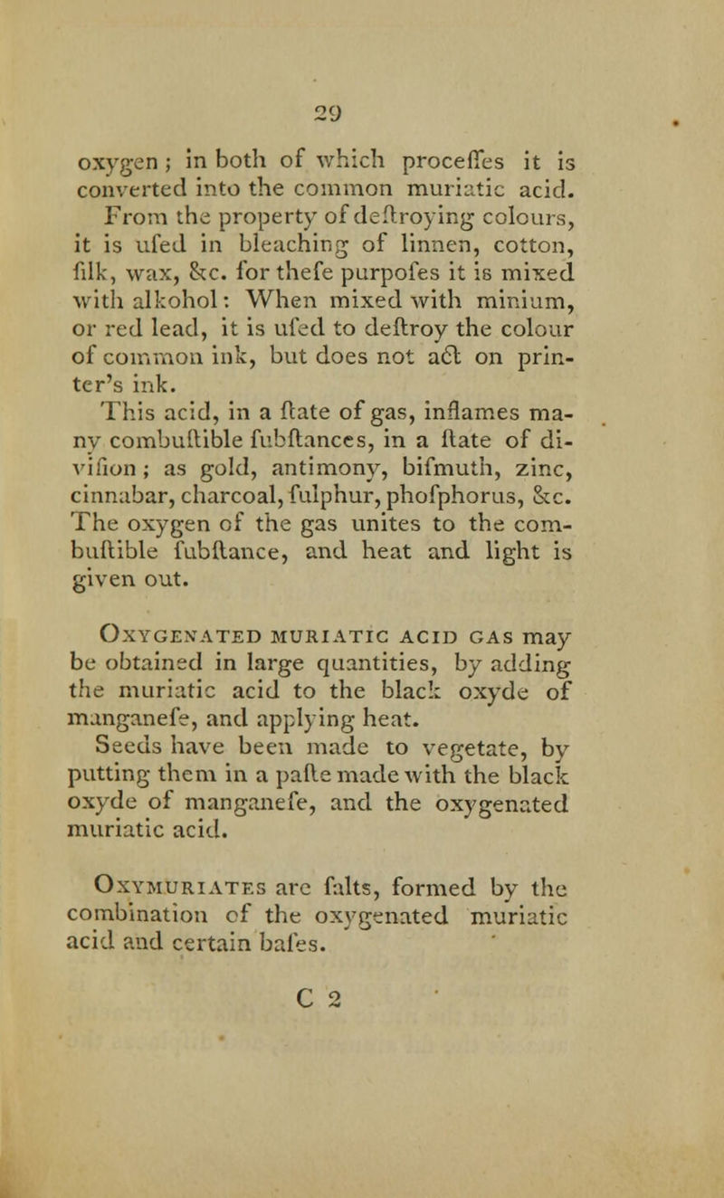 oxygen ; in both of which proceffes it is converted into the common muriatic acid. From the property of deflroying colours, it is ufed in bleaching of linnen, cotton, filk, wax, he. for thefe purpofes it is mixed with alkohol: When mixed with minium, or red lead, it is ufed to deftroy the colour of common ink, but does not a<5t on prin- ter's ink. This acid, in a ftate of gas, inflames ma- ny combuftible fubftances, in a ftate of di- vifion; as gold, antimony, bifmuth, zinc, cinnabar, charcoal, fulphur, phofphorus, &c. The oxygen of the gas unites to the com- buftible fubftance, and heat and light is given out. Oxygenated muriatic acid gas may be obtained in large quantities, by adding the muriatic acid to the black oxyde of manganefe, and applying heat. Seeds have been made to vegetate, by putting them in a pafte made with the black oxyde of manganefe, and the oxygenated muriatic acid. Oxymuriates are falts, formed by the combination cf the oxygenated muriatic acid and certain bales. C 2