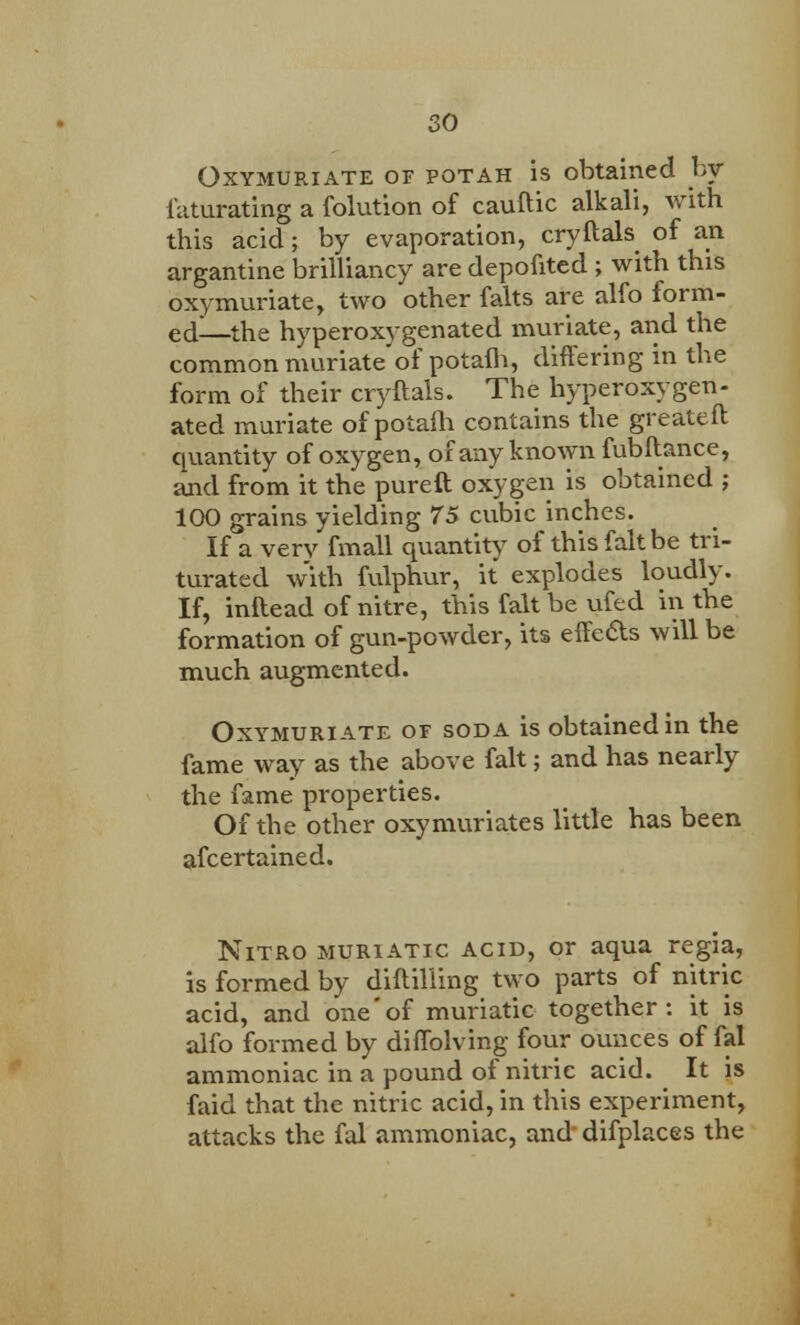 Oxymuriate of potah is obtained by faturating a folution of cauftic alkali, with this acid; by evaporation, cryftals of an argantine brilliancy are depofited ; with this oxymuriate, two other falts are alfo form- ed—the hyperoxygenated muriate, and the common muriate'of potafli, differing in the form of their cryftals. The hyperoxygen- ated muriate of potafli contains the greateft quantity of oxygen, of any known fubftance, and from it the pureft oxygeii is obtained ; 100 grains yielding 75 cubic inches. If a very fmall quantity of this fait be tri- turated with fulphur, it explodes loudly. If, inftead of nitre, this fait be ufed in the formation of gun-powder, its effects will be much augmented. Oxymuriate of soda is obtained in the fame way as the above fait; and has nearly the fame properties. Of the other oxymuriates little has been afcertained. Nitro muriatic acid, or aqua regia, is formed by diftil'ling two parts of nitric acid, and one'of muriatic together: it is alfo formed by diffolving four ounces of fal ammoniac in a pound of nitric acid. It is faid that the nitric acid, in this experiment, attacks the fal ammoniac, and difplaces the