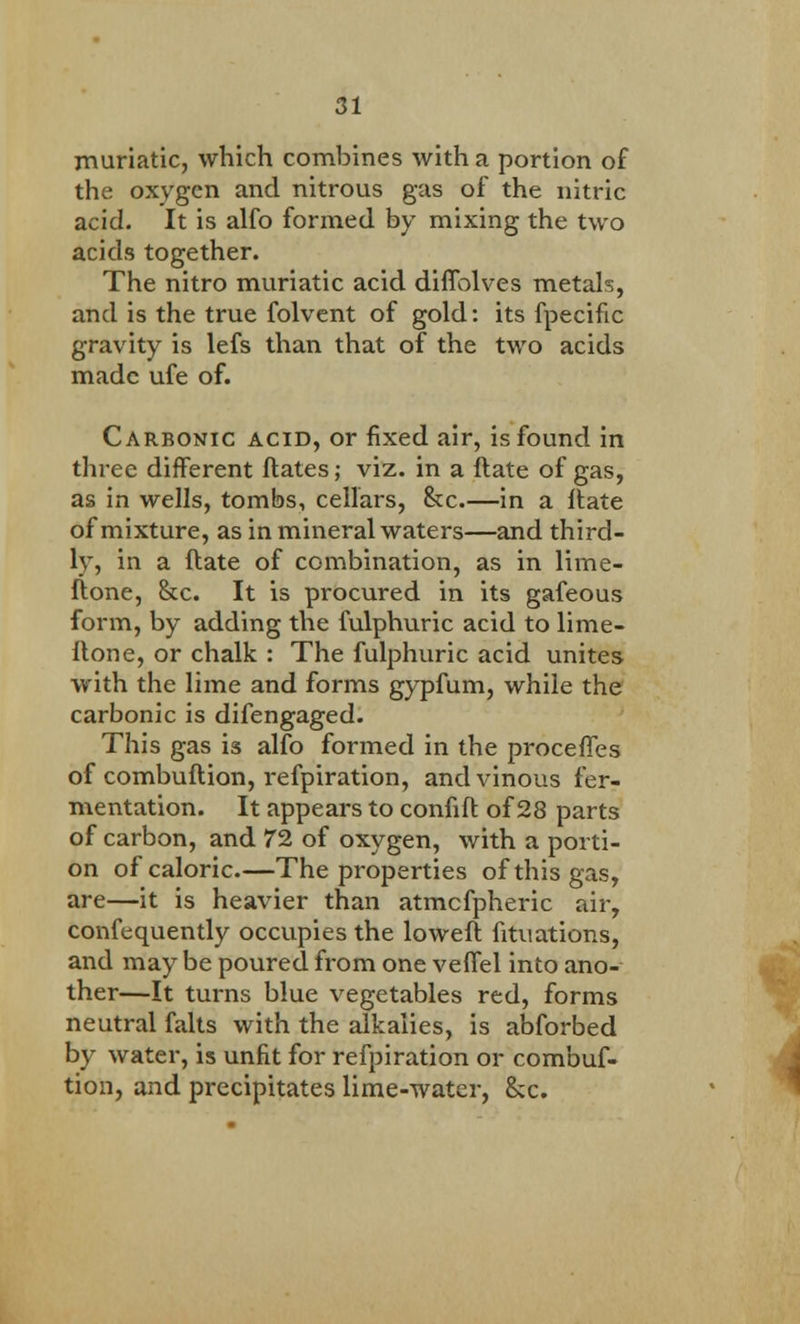 muriatic, which combines with a portion of the oxygen and nitrous gas of the nitric acid. It is alfo formed by mixing the two acids together. The nitro muriatic acid diffolves metals, and is the true folvent of gold: its fpecific gravity is lefs than that of the two acids made ufe of. Carbonic acid, or fixed air, is found in three different ftates; viz. in a flate of gas, as in wells, tombs, cellars, &c.—in a flate of mixture, as in mineral waters—and third- ly, in a flate of combination, as in lime- ftone, &c. It is procured in its gafeous form, by adding the fulphuric acid to lime- flone, or chalk : The fulphuric acid unites with the lime and forms gypfum, while the carbonic is difengaged. This gas is alfo formed in the procefTes of combuftion, refpiration, and vinous fer- mentation. It appears to confift of 28 parts of carbon, and 72 of oxygen, with a porti- on of caloric.—The properties of this gas, are—it is heavier than atmefpheric air, confequently occupies the lowefl fituations, and may be poured from one veffel into ano- ther—It turns blue vegetables red, forms neutral falts with the alkalies, is abforbed by water, is unfit for refpiration or combuf- tion, and precipitates lime-water, &c.