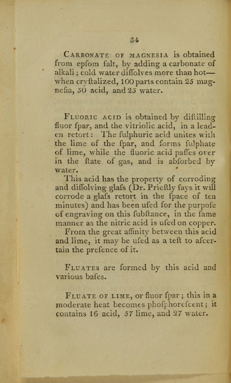 Carbonate of magnesia is obtained from epfom fait, by adding a carbonate of alkali; cold water diffolves more than hot— when cryftalized, 100 parts contain 25 mag- nefia, 50 acid, and 25 water. Fluoric acid is obtained by diflilling fluor fpar, and the vitriolic acid, in a lead- en retort: The fulphuric acid unites with the lime of the fpar, and forms fulphate of lime, while the fluoric acid pafTes over in the ftate of gas, and is abforbed by water. This acid has the property of corroding and diffolving glafs (Dr. PrieMy fays it will corrode a glafs retort in the fpace of ten minutes) and has been ufed for the purpofe of engraving on this fubftance, in the fame manner as the nitric acid is ufed on copper. From the great affinity between this acid and lime, it may be ufed as a teft to afcer- tain the prefence of it. Fluates are formed by this acid and various bales. Flu ate of lime, or fluor fpar ; this in a moderate heat becomes phofphorefcent j it contains 16 acid, 57 lime, and 27 water.