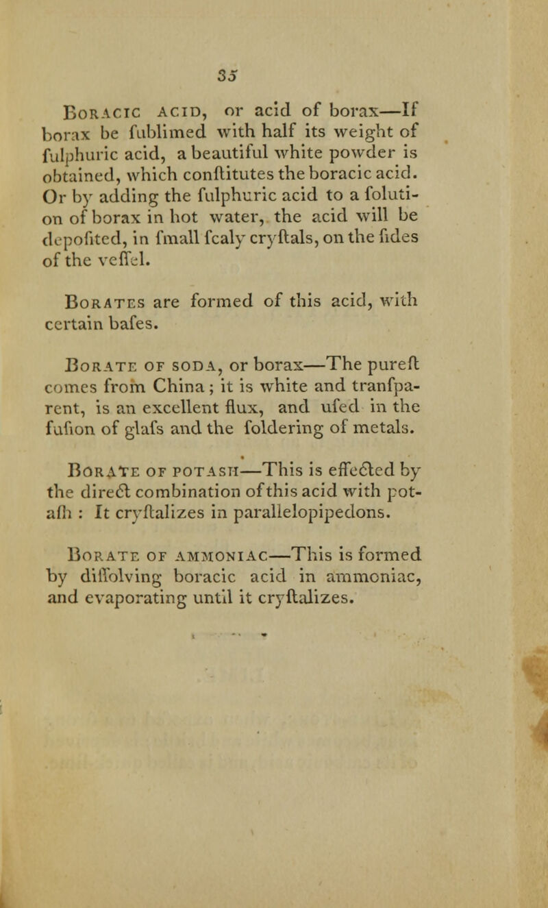 Boracic acid, or acid of borax—If borax be fublimed with half its weight of fvdphuric acid, a beautiful white powder is obtained, which conftitutes the boracic acid. Or by adding the fulphuric acid to a foluti- on of borax in hot water, the acid will be depofited, in fmall fcaly cryftals, on the fides of the veffel. Borates are formed of this acid, with certain bafes. Borate of soda, or borax—The purefl comes from China; it is white and tranfpa- rent, is an excellent flux, and ufed in the fuflon of glafs and the foldering of metals. Borate of potash—This is effected by the direct combination of this acid with pot- afli : It cryftalizes in parallelopipedons. Borate of ammoniac—This is formed by dilTolving boracic acid in ammoniac, and evaporating until it cryftalizes.
