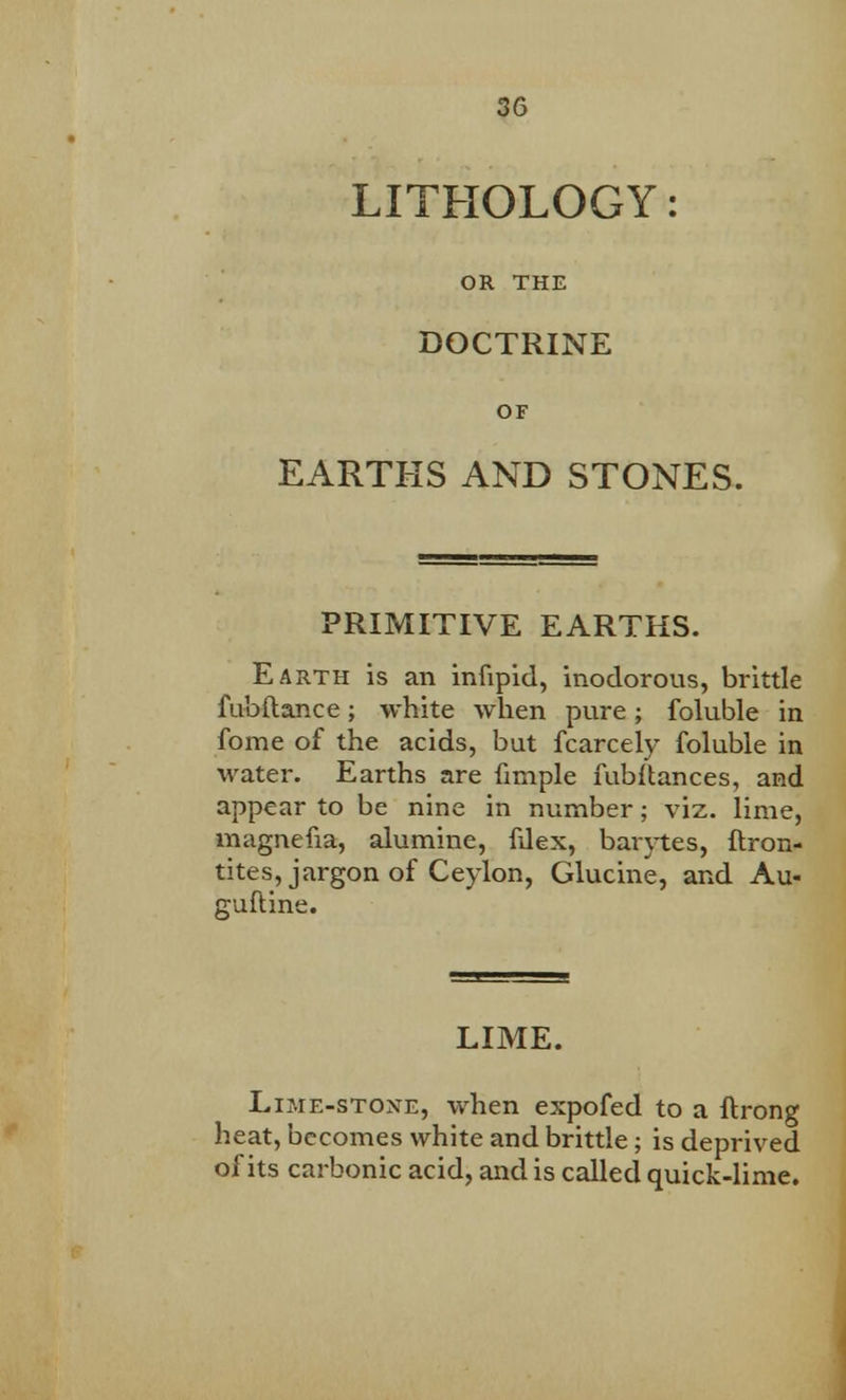 LITHOLOGY: OR THE DOCTRINE OF EARTHS AND STONES. PRIMITIVE EARTHS. Earth is an infipid, inodorous, brittle fubftance; white when pure; foluble in fome of the acids, but fcarcely foluble in water. Earths are fimple fubitances, and appear to be nine in number; viz. lime, magnefia, alumine, fdex, baiytes, ftron- tites, jargon of Ceylon, Glucine, and Au- guftine. LIME. Lime-stone, when expofed to a ftrong heat, becomes white and brittle; is deprived of its carbonic acid, and is called quick-lime.