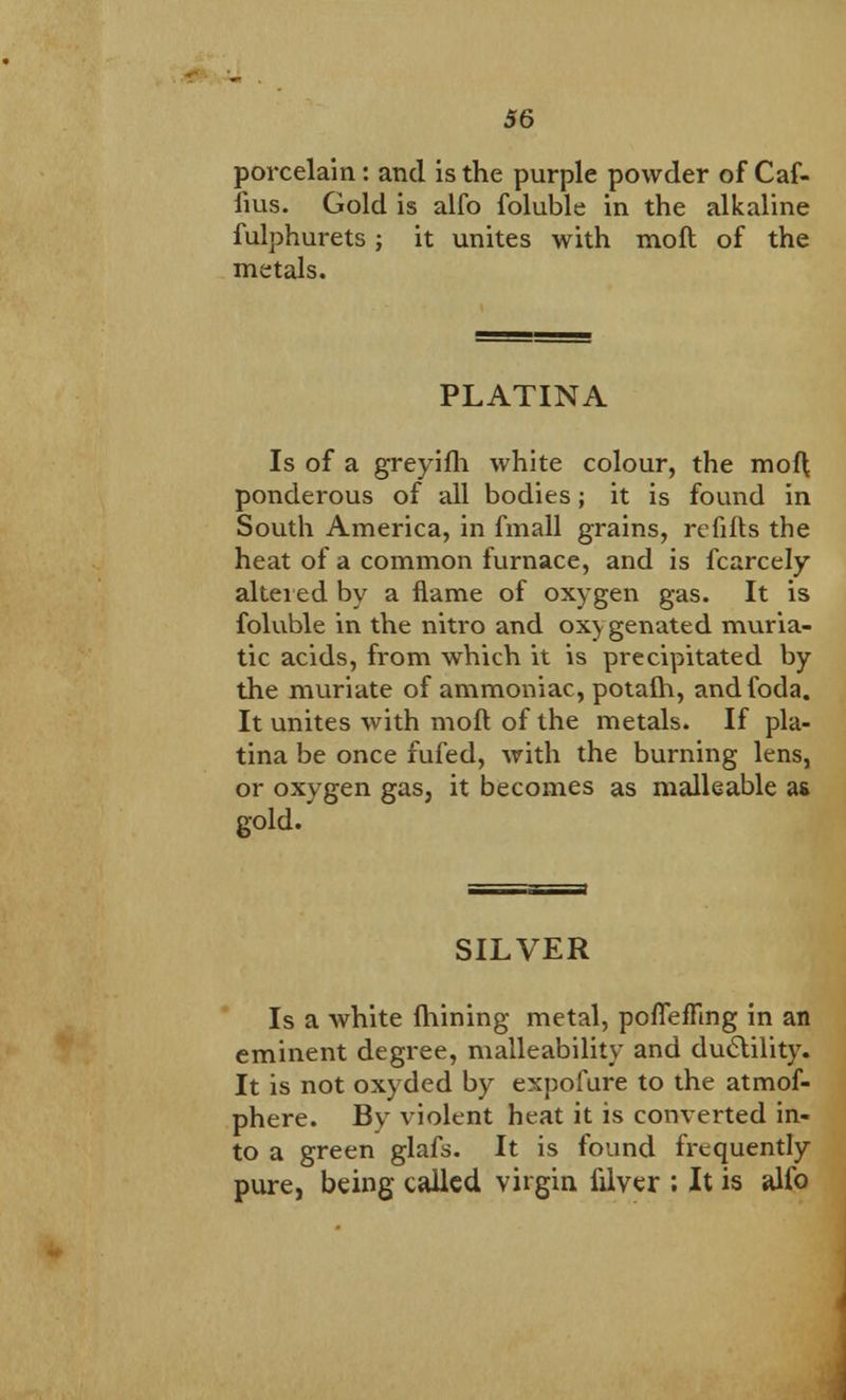porcelain: and is the purple powder of Caf- fms. Gold is alfo foluble in the alkaline fulphurets; it unites with mod of the metals. PLATINA Is of a greyifh white colour, the mof\ ponderous of all bodies; it is found in South America, in fmall grains, refills the heat of a common furnace, and is fcarcely altered by a flame of oxygen gas. It is foluble in the nitro and ox) genated muria- tic acids, from which it is precipitated by the muriate of ammoniac, potafh, andfoda. It unites with moft of the metals. If pla- tina be once fufed, with the burning lens, or oxygen gas, it becomes as malleable as gold. SILVER Is a white Alining metal, poflefling in an eminent degree, malleability and ductility. It is not oxyded by expofure to the atmof- phere. By violent heat it is converted in- to a green glafs. It is found frequently pure, being called virgin filver ; It is alfo