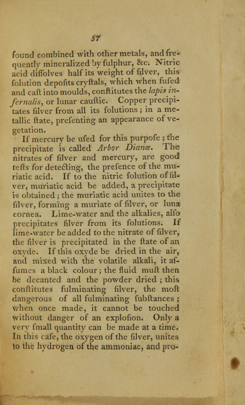 sr found combined with other metals, and. fre* quently mineralized by fulphur, &c. Nitric acid diflolves half its weight of filver, this folution depofits cryftals, which when fufed and caft into moulds, conftitutes the lapis in- fernalis, or lunar cauftic. Copper precipi- tates filver from all its folutions ; in a me- tallic ftate, prefenting an appearance of ve- getation. If mercury be ufed for this purpofe ; the precipitate is called Arbor Diance. The nitrates of filver and mercury, are good tefts for detecting, the prefence of the mu- riatic acid. If to the nitric folution of fil- ver, muriatic acid be added, a precipitate is obtained ; the muriatic acid unites to the filver, forming a muriate of filver, or luna cornea. Lime-water and the alkalies, alfo precipitates filver from its folutions. If lime-water be added to the nitrate of filver, the filver is precipitated in the flate of an oxyde. If this oxyde be dried in the air, and mixed with the volatile alkali, it af- fumes a black colour ; the fluid muft then be decanted and the powder dried ; this conftitutes fulminating filver, the moft dangerous of all fulminating fubftances ; when once made, it cannot be touched without danger of an explofion. Only a very fmall quantity can be made at a time. In this cafe, the oxygen of the filver, unites to the hydrogen of the ammoniac, and pro-