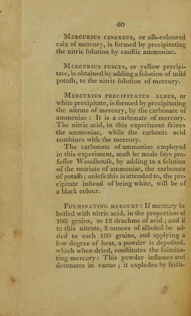 Mercurius cinereus, or afh-coloured caix of mercury, is formed by precipitating the nitric folution by cauftic ammoniac. Mercurius fuscus, or yellow precipi- tate, is obtained by adding a folution of mild potafh, to the nitric folution of mercury. Mercurius precipitatus albus, or white precipitate, is formed by precipitating the nitrate of mercury, by the carbonate of ammoniac : It is a carbonate of mercury. The nitric acid, in this experiment feizes the ammoniac, while the carbonic acid combines with the mercury. The carbonate of ammoniac employed in this experiment, muft be made fays pro- feffor Woodhoufe, by adding to a folution of the muriate of ammoniac, the carbonate of potash ; unlefs this isattended to, the pre- cipitate inftead of being white, will be of a black colour. Fulminating mercury : If mercury be boiled with nitric acid, in the proportion of 100 grains, to 12 drachms of acid ; and if to this nitrate, 2 ounces of alkohol be ad- ded to each 100 grains, and applying a low degree of heat, a powder is depofited, which when dried, conftitutes the fulmina- ting mercury: This powder inflames and detonates in vacuo ; it explodes by fricU-
