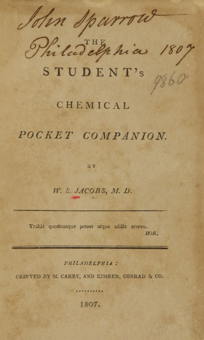 jwx Jfia^rr^ STUDENT'S CHEMICAL POCKET COMPANION. W. S. J J COBS, M. D. TraLit quodcunqus potest atque addit acsrvo. IIOR. PH1LADZLPHIJ : PRINTED m M. CAREY, AND KIMBER, CONRAD & CO. 1807.