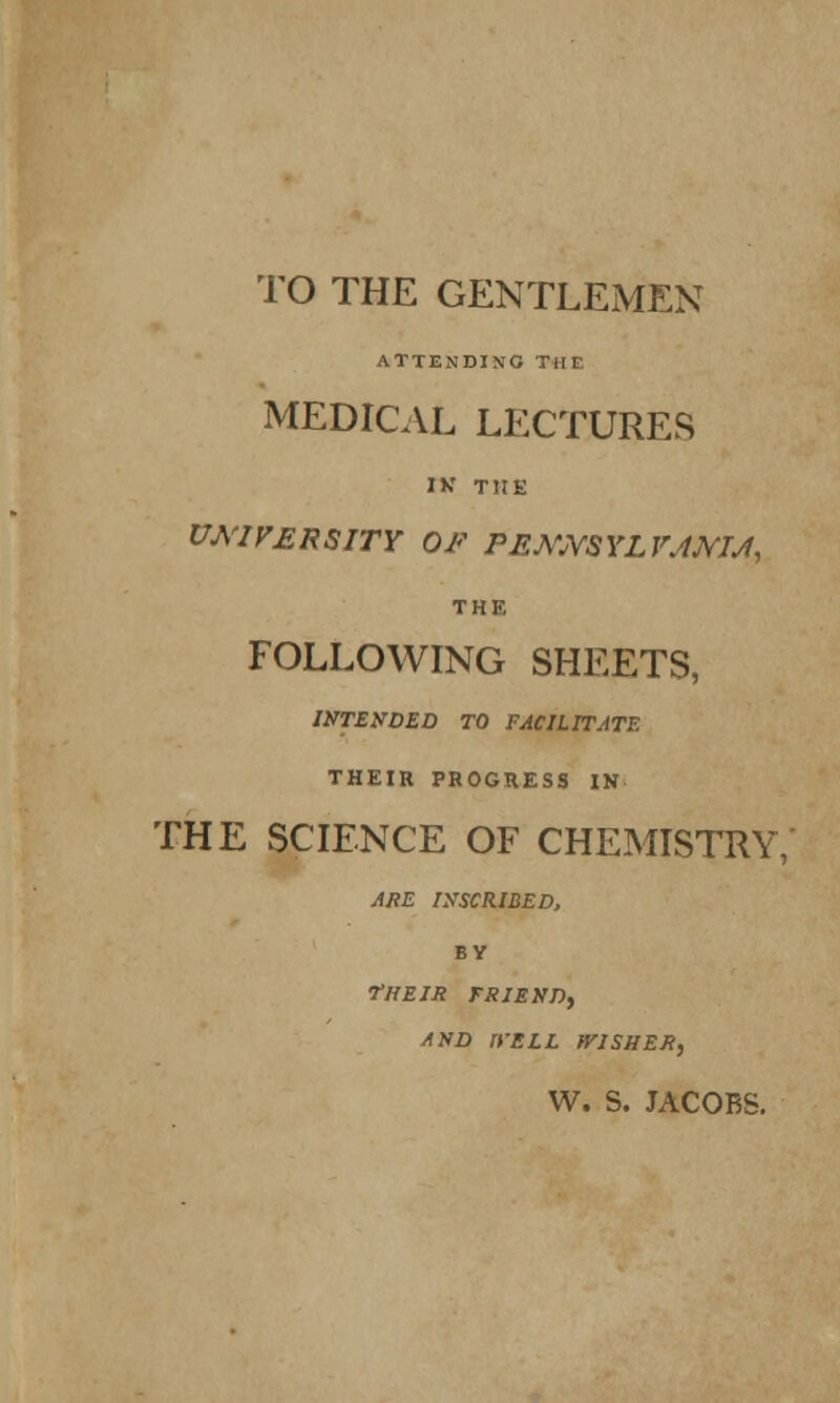 TO THE GENTLEMEN ATTENDING Till MEDICAL LECTURES IK THE UNIVERSITY OF PEMYSYLVJMJ, THE FOLLOWING SHEETS, INTENDED TO FACILITATE THEIR PROGRESS IN THE SCIENCE OF CHEMISTRY, ARE INSCRIBED, BY •THEIR FRIEND, AND n'ELL WISHER, W. S. JACOBS.