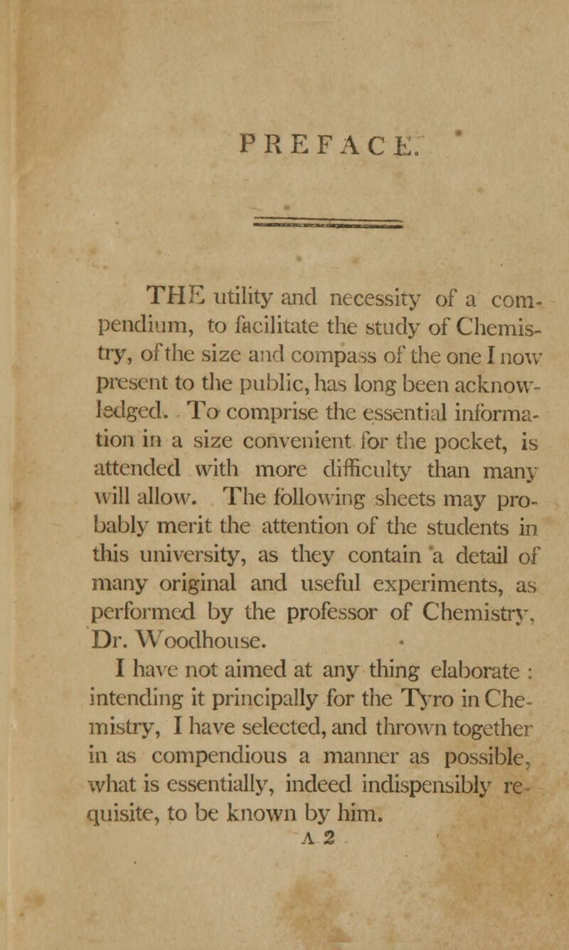 PREFACE. THE utility and necessity of a com- pendium, to facilitate the study of Chemis- try, of the size and compass of the one I now present to the public, has long been acknow- ledged. To comprise the essential informa- tion in a size convenient for the pocket, is attended with more difficulty than many will allow. The following sheets may pro- bably merit the attention of the students in this university, as they contain a detail of many original and useful experiments, as performed by the professor of Chemistry. Dr. Woodhouse. I have not aimed at any thing elaborate : intending it principally for the Tyro in Che- mistry, I have selected, and thrown together in as compendious a manner as possible, what is essentially, indeed indispensably re quisite, to be known by him. A 2