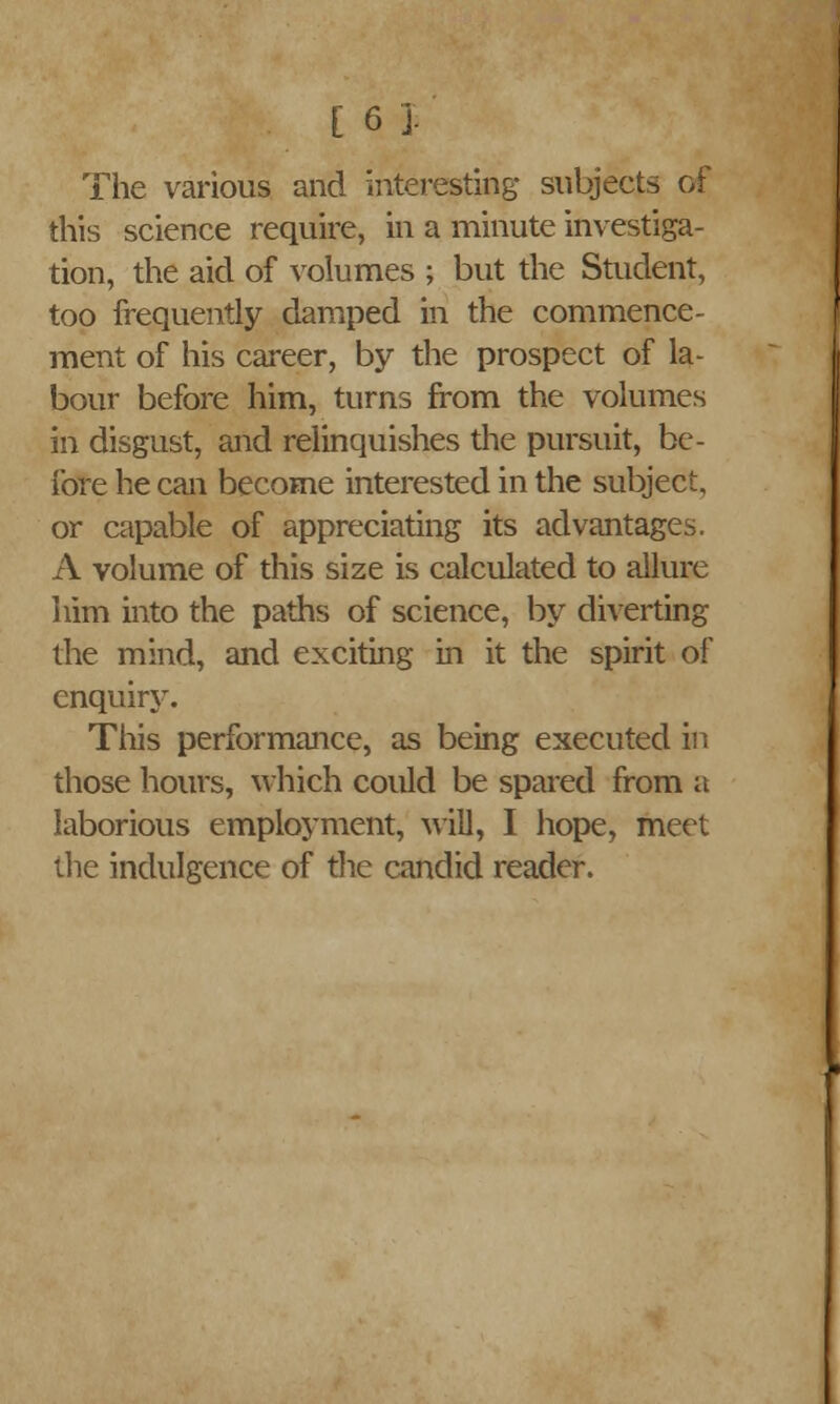 The various and interesting subjects of this science require, in a minute investiga- tion, the aid of volumes ; but the Student, too frequently damped in the commence- ment of his career, by the prospect of la- bour before him, turns from the volumes in disgust, and relinquishes the pursuit, be- fore he can become interested in the subject, or capable of appreciating its advantages. A volume of this size is calculated to allure him into the paths of science, by diverting the mind, and exciting in it the spirit of enquiry. This performance, as being executed in those hours, which could be spared from a laborious employment, will, I hope, meet the indulgence of the candid reader.