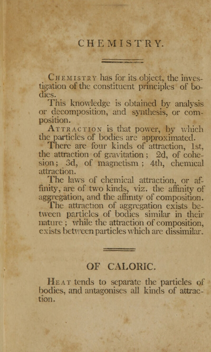 CHEMISTRY. Chemistry has for its object, the inves- tigation of the constituent principles of bo- dies. This knowledge is obtained by analysis or decomposition, and synthesis, or com- position. Attraction is that power, by which the particles of bodies are approximated. There are four kinds of attraction, 1st, the attraction of gravitation ; 2d, of cohe- sion ; 3d, of magnetism ; 4th, chemical attraction. The laws of chemical attraction, or af- finity, are of two kinds, viz. the affinity of aggregation, and the affinity of composition. The attraction of aggregation exists be- tween particles of bodies similar in their nature ; while the attraction of composition, exists between particles which are dissimilar. OF CALORIC. Heat tends to separate the particles of bodies, and antagonises all kinds of attrac- tion.