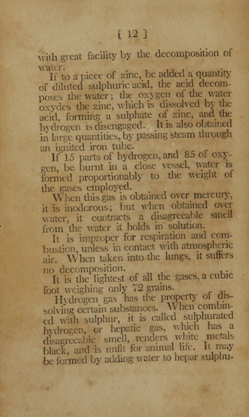 with great facility by the decomposition of water. If to a piece of zinc, be added a quantity of diluted sulphuric acid, the acid decom- poses the water; the oxygen of the water oxydes the zinc, which is dissolved by the acid, forming a sulphate of zinc, and the hydrogen is disengaged. It is also obtained in large quantities, by passing steam through an ignited iron tube. If 15 parts of hydrogen, and 85 oi oxy- gen, be burnt in a close vessel, water is formed proportionably to the weight ol die gases employed. When this gas is obtained over mercury, it is inodorous; but when obtained over water, it contracts a disagreeable smell from the water it holds in solution. It is improper for respiration and com- bustion, unless in contact with atmospheric air. When taken into the lungs, it sutlers no decomposition. It is the lightest of all the gases, a cubic foot weighing only 72 grains. Hydrogen gas has the property ol dis- solving certain substances. When combin- ed with sulphur, it is called sulphurated hydrogen, or hepatic gas, which has a disagreeable smell, renders white metals black, and is unfit for animal hie. It may be formed by adding water to hepar sulpnu-