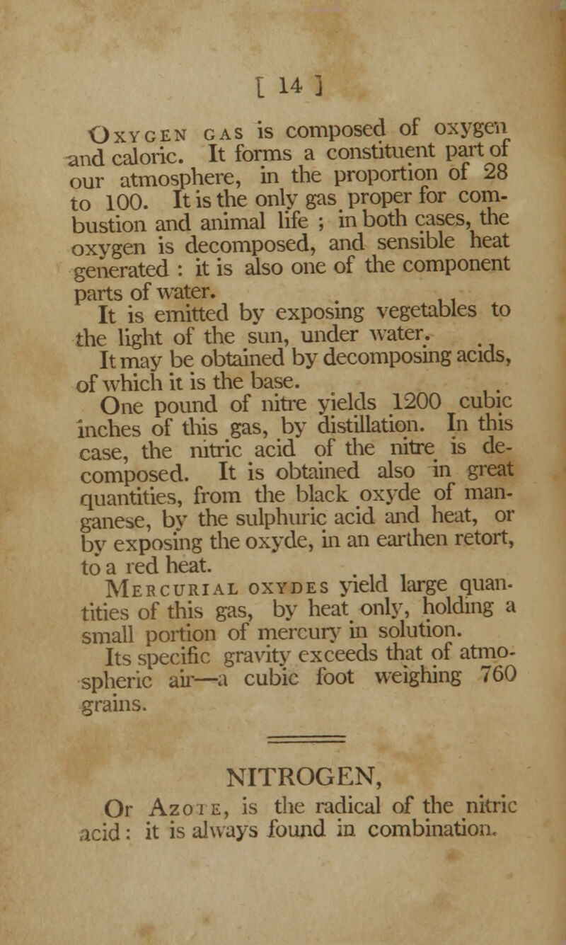 Oxygen gas is composed of oxygen and caloric. It forms a constituent part ot our atmosphere, in the proportion of 28 to 100. It is the only gas proper for com- bustion and animal life ; in both cases, the oxygen is decomposed, and sensible heat generated : it is also one of the component parts of water. m It is emitted by exposing vegetables to the light of the sun, under water. It may be obtained by decomposing acids, of which it is the base. One pound of nitre yields 1200 cubic inches of this gas, by distillation. In this case, the nitric acid of the nitre is de- composed. It is obtained also in great quantities, from the black oxyde of man- ganese, bv the sulphuric acid and heat, or by exposing the oxyde, in an earthen retort, to a red heat. Mercurial oxydes yield large quan- titles of this gas, by heat only, holding a small portion of mercury in solution. Its specific gravity exceeds that of atmo- spheric ail'—a cubic foot weighing 760 grains. NITROGEN, Or Azote, is the radical of the nitric acid: it is always found in combination.