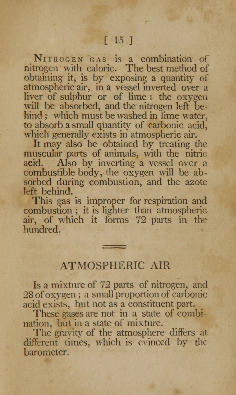 Nitrogen gas is a combination of nitrogen with caloric. The best method of obtaining it, is by exposing a quantity of atmospheric air, in a vessel inverted over a liver of sulphur or of lime : the oxygen will be absorbed, and the nitrogen left be- hind ; which must be washed in lime water, to absorb a small quantity of carbonic acid, which generally exists in atmospheric air. It may also be obtained by treating the muscular parts of animals, with the nitric acid. Also by inverting a vessel over a combustible body, the oxygen will be ab- sorbed during combustion, and the azote left behind. This gas is improper for respiration and combustion ; it is lighter than atmospheric air, of which it forms 72 parts in the hundred. ATMOSPHERIC AIR Is a mixture of 72 parts of nitrogen, and 28 of oxygen ; a small proportion of carbonic acid exists, but not as a constituent part. These gases are not in a state of combi- nation, but in a state of mixture. The gravity of the atmosphere differs at different times, which is evinced by the barometer.