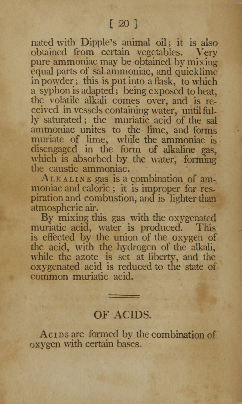 [20] nated with Dipple's animal oil; it is also obtained from certain vegetables. Very pure ammoniac may be obtained by mixing equal parts of sal ammoniac, and quicklime in powder; this is put into a flask, to which a syphon is adapted; being exposed to heat, the volatile alkali comes over, and is re- ceived in vessels containing water, until ful- ly saturated; the muriatic acid of the sal ammoniac unites to the lime, and forms muriate of lime, while the ammoniac is disengaged in the form of alkaline gas, which is absorbed by the water, forming the caustic ammoniac. Alkaline gas is a combination of am- moniac and caloric ; it is improper for res- piration and combustion, and is lighter than atmospheric air. By mixing this gas with the oxygenated muriatic acid, water is produced. This is effected by the union of the oxygen of the acid, with the hydrogen of the alkali, while the azote is set at liberty, and the oxygenated acid is reduced to the state of common muriatic acid. OF ACIDS. Acids are formed by the combination of oxygen with certain bases.