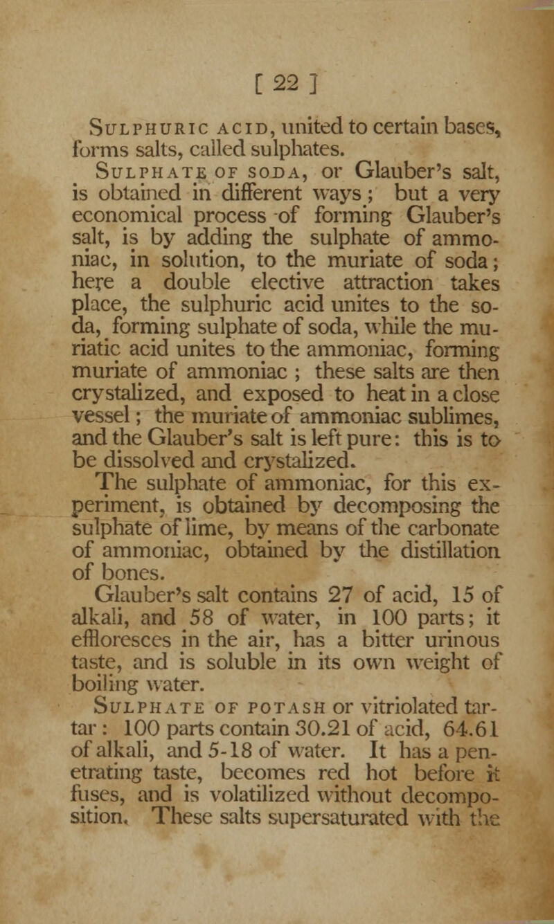 [22} Sulphuric acid, united to certain bases, forms salts, called sulphates. Sulphate of soda, or Glauber's salt, is obtained in different ways; but a very economical process of forming Glauber's salt, is by adding the sulphate of ammo- niac, in solution, to the muriate of soda; here a double elective attraction takes place, the sulphuric acid unites to the so- da, forming sulphate of soda, while the mu- riatic acid unites to the ammoniac, forming muriate of ammoniac ; these salts are then crystalized, and exposed to heat in a close vessel; the muriate of ammoniac sublimes, and the Glauber's salt is left pure: this is to be dissolved and crystalized. The sulphate of ammoniac, for this ex- periment, is obtained by decomposing the sulphate of lime, by means of the carbonate of ammoniac, obtained by the distillation of bones. Glauber's salt contains 27 of acid, 15 of alkali, and 58 of water, in 100 parts; it effloresces in the air, has a bitter urinous taste, and is soluble in its own weight of boiling water. Sulphate of potash or vitriolated tar- tar : 100 parts contain 30.21 of acid, 64.61 of alkali, and 5-18 of water. It has a pen- etrating taste, becomes red hot before it fuses, and is volatilized without decompo- sition. These salts supersaturated with the