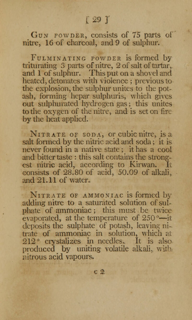Gun powder, consists of 75 parts of nitre, 16 of charcoal, and 9 of sulphur. Fulminating powder is formed by triturating 3 parts of nitre, 2 of salt of tartar, and 1 of sulphur. This put on a shovel and heated, detonates with violence ; previous to the explosion, the sulphur unites to the pot- ash, forming hepar sulphuris, which gives out sulphurated hydrogen gas; this unites to the oxygen of the nitre, and is set on fire by the heat applied. Nitrate or soda, or cubic nitre, is a salt formed by the nitric acid and soda; it is never found in a native state ; it has a cool and bitter taste : this salt contains the strong- est nitric acid, according to Kirwan. It consists of 28.80 of acid, 50.09 of alkali, and 21.11 of water. Nitrate of ammoniac is formed by adding nitre to a saturated solution of sul- phate of ammoniac; this must be twice evaporated, at the temperature of 250 °—it deposits the sulphate of potash, leaving ni- trate of ammoniac in solution, which at 212° crystalizes in needles.. It is also produced by uniting volatile alkali, with nitrous acid vapours.