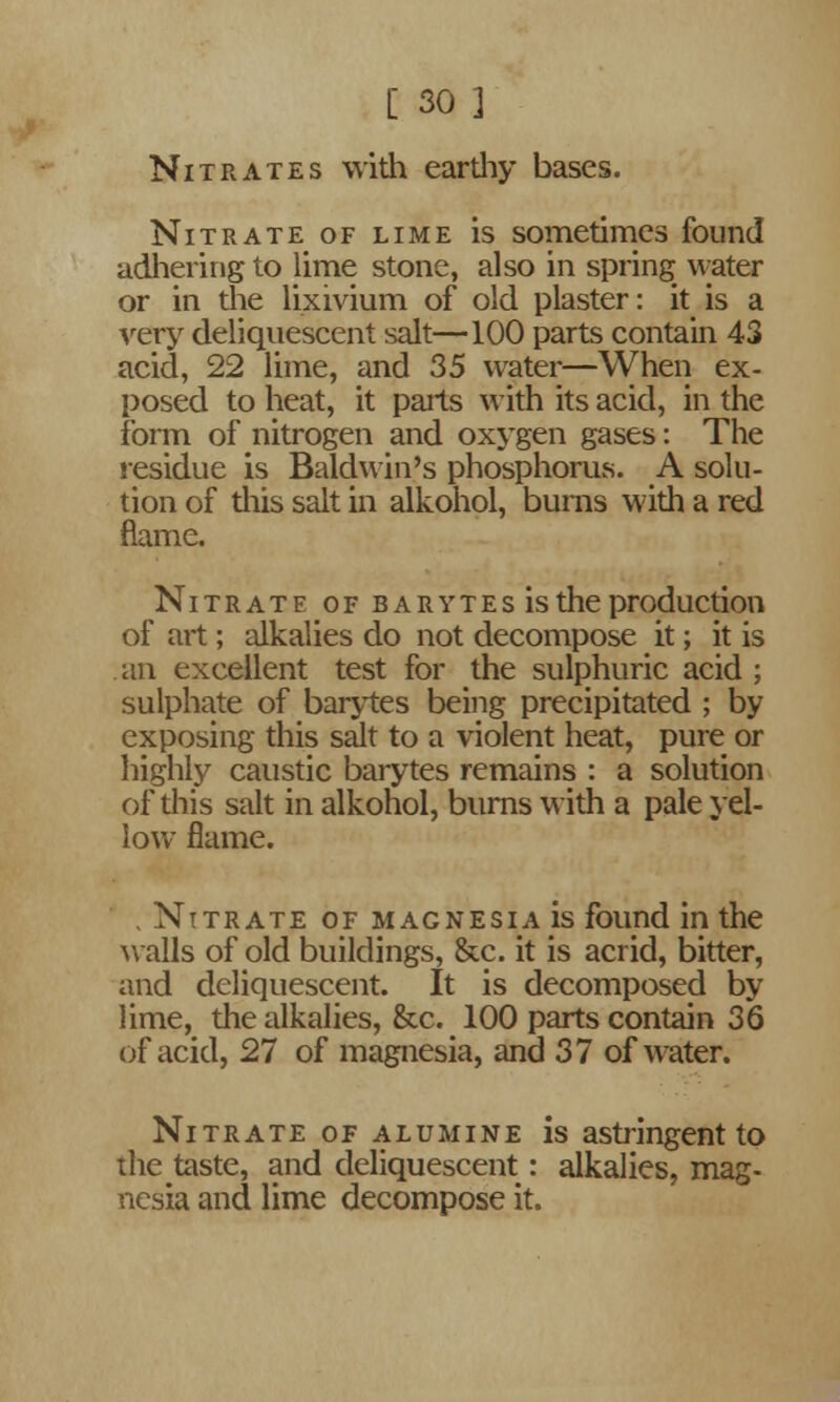 Nitrates with earthy bases. Nitrate of lime is sometimes found adhering to lime stone, also in spring water or in the lixivium of old plaster: it is a very deliquescent salt—100 parts contain 43 acid, 22 lime, and 35 water—When ex- posed to heat, it parts with its acid, in the form of nitrogen and oxygen gases: The residue is Baldwin's phosphorus. A solu- tion of this salt in alkohol, burns with a red flame. Nitrate of barytes is the production of art ; alkalies do not decompose it; it is an excellent test for the sulphuric acid ; sulphate of barytes being precipitated ; by exposing this salt to a violent heat, pure or highly caustic barytes remains : a solution of this salt in alkohol, burns with a pale yel- low flame. , Nitrate of magnesia is found in the walls of old buildings, &c. it is acrid, bitter, and deliquescent. It is decomposed by lime, the alkalies, &c. 100 parts contain 36 of acid, 27 of magnesia, and 37 of water. Nitrate of alumine is astringent to the taste, and deliquescent: alkalies, mag- nesia and lime decompose it.