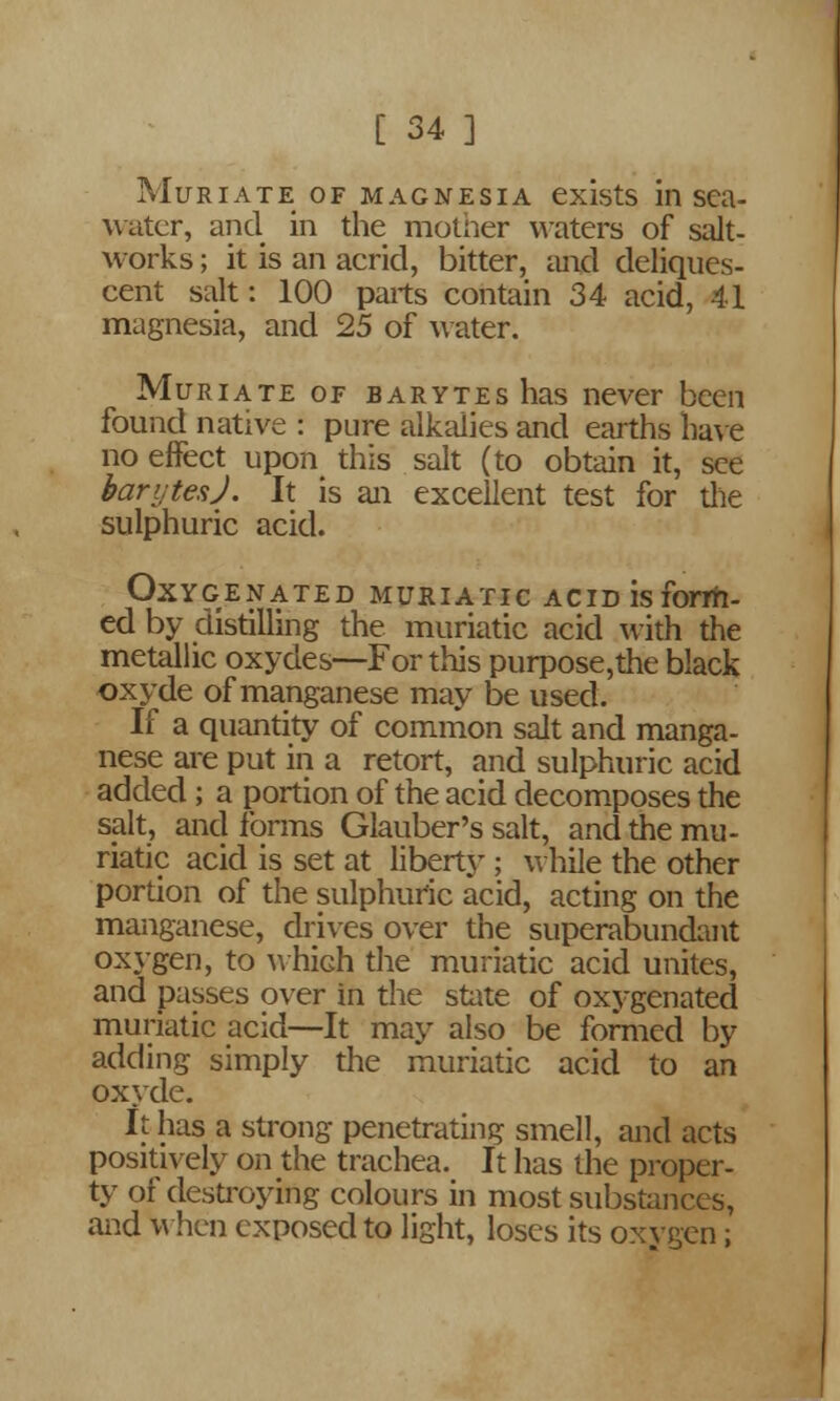 Muriate of magnesia exists in sea- water, and in the mother waters of salt- works ; it is an acrid, bitter, and deliques- cent salt: 100 parts contain 34 acid, 41 magnesia, and 25 of water. Muriate of barytes has never been found native : pure alkalies and earths have no effect upon this salt (to obtain it, see barytes J. It is an excellent test for die sulphuric acid. Oxygenated muriatic acid is form- ed by distilling the muriatic acid with the metallic oxydes—For this purpose,the black oxyde of manganese may be used. If a quantity of common salt and manga- nese are put in a retort, and sulphuric acid added; a portion of the acid decomposes the salt, and forms Glauber's salt, and the mu- riatic acid is set at liberty ; while the other portion of the sulphuric acid, acting on the manganese, drives over the superabundant oxygen, to which the muriatic acid unites, and passes over in the state of oxygenated muriatic acid—It may also be formed by adding simply the muriatic acid to an oxyde. It has a strong penetrating smell, and acts positively on the trachea. It has the proper- ty of destroying colours in most substances, and When exposed to light, loses its oxygen;