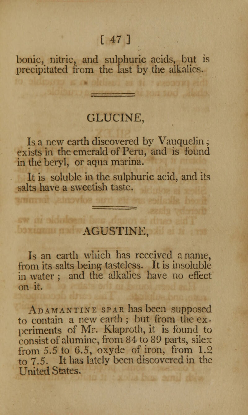 [ 47] bonic, nitric, and sulphuric acids, but is precipitated from the last by the alkalies. GLUCINE, Is a new earth discovered by Vauquelin; exists in the emerald of Peru, and is found in the beryl, or aqua marina. It is soluble in the sulphuric acid, and its salts have a sweetish taste. AGUSTINE, Is an earth which has received a name, from its salts being tasteless. It is insoluble in water ; and the alkalies have no effect on it. Adamantine spar has been supposed to contain a new eartli; but from the ex- periments of Mr. Klaproth, it is found to consist of alumine, from 84 to 89 parts, silex from 5.5 to 6.5, oxyde of iron, from 1.2 to 7.5. It has lately been discovered in the United States.