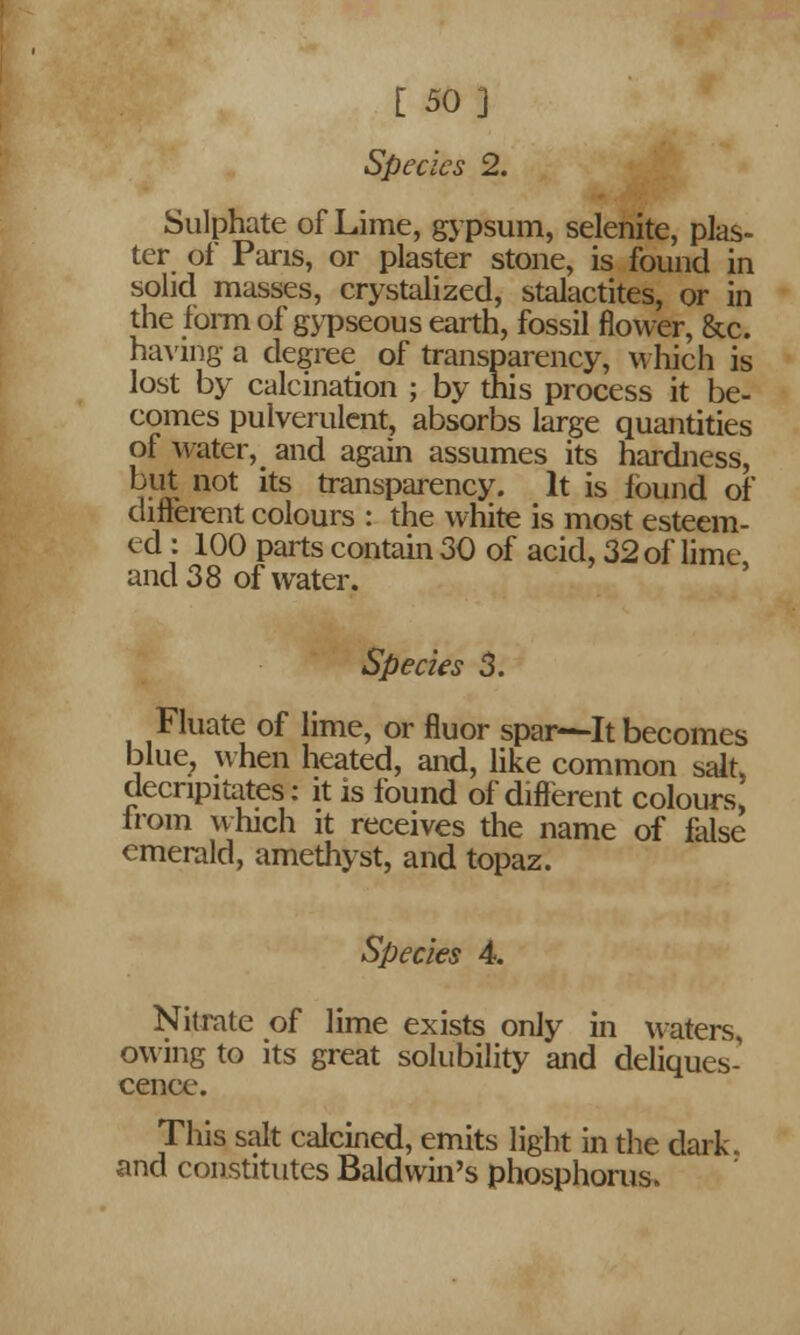 [ 50] Species 2. Sulphate of Lime, gypsum, selenite, plas- ter of Paris, or plaster stone, is found in solid masses, crystalized, stalactites, or in the form of gypseous earth, fossil flower, &c. having a degree of transparency, which is lost by calcination ; by this process it be- comes pulverulent, absorbs large quantities of water, and again assumes its hardness, but not its transparency. It is found of different colours : the white is most esteem- ed : 100 parts contain 30 of acid, 32 of lime, and 38 of water. Specks 3. Fluate of lime, or fluor spar—It becomes blue, when heated, and, like common salt, decnpitates: it is found of different colours, from which it receives the name of false emerald, amethyst, and topaz. Species 4. Nitrate of lime exists only in waters, owing to its great solubility and deliques- cence. This salt calcined, emits light in the dark, and constitutes Baldwin's phosphorus.