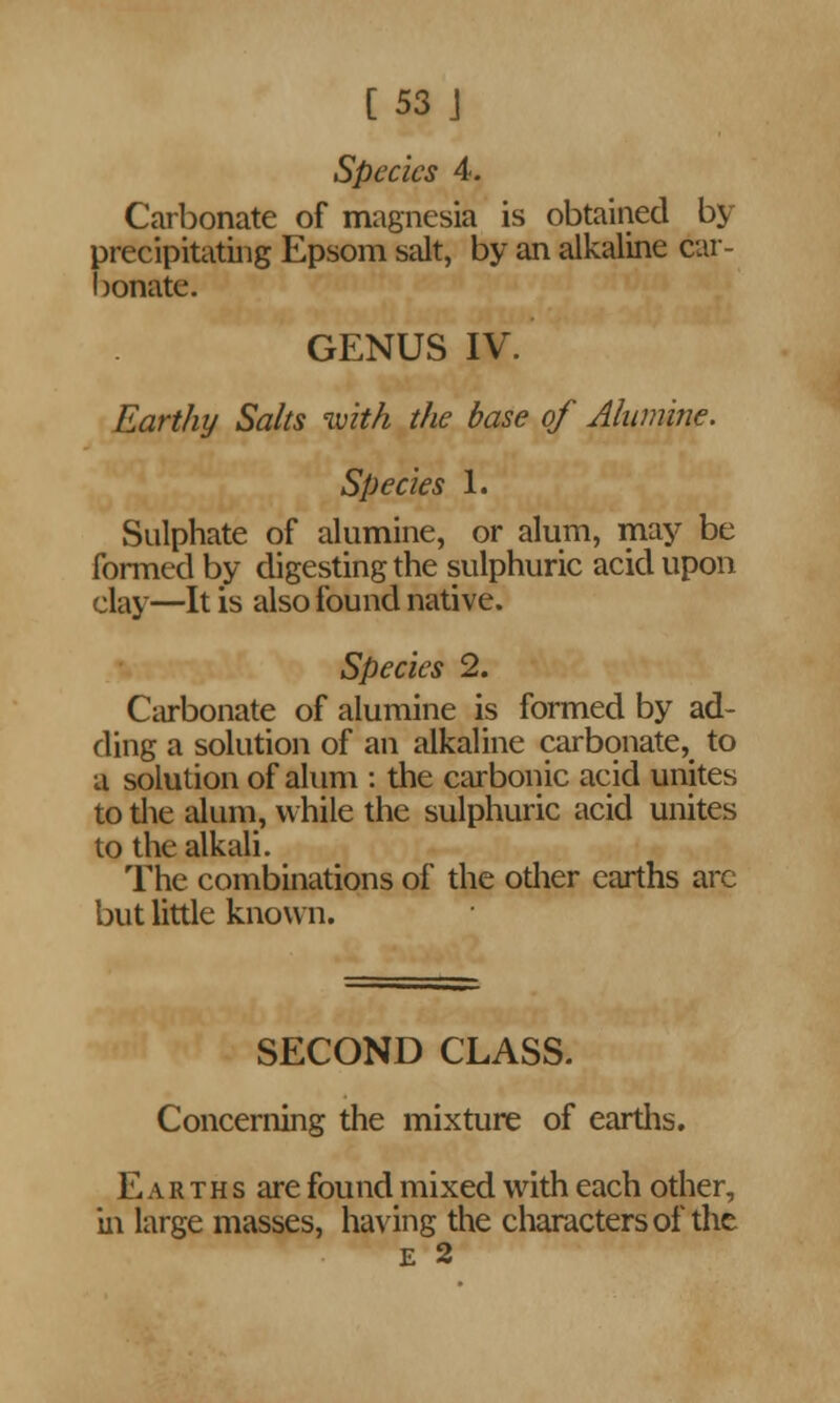 Species 4. Carbonate of magnesia is obtained bj precipitating Epsom salt, by an alkaline car- bonate. GENUS IV. Earthy Salts with the base of Alumine. Species 1. Sulphate of alumine, or alum, may be formed by digesting the sulphuric acid upon clay—It is also found native. Species 2. Carbonate of alumine is formed by ad- ding a solution of an alkaline carbonate^ to a solution of alum : the carbonic acid unites to the alum, while the sulphuric acid unites to the alkali. The combinations of the odier earths are but little known. SECOND CLASS. Concerning the mixture of earths. E a r t h s are found mixed with each other, iii large masses, having the characters of the E 2