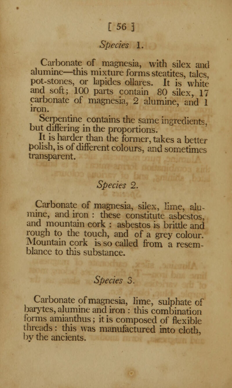 [56 3 Species 1. Carbonate of magnesia, with silex and alumine—this mixture forms steatites, talcs, pot-stones, or lapides ollares. It is white and soft; 100 parts contain 80 silex, 17 carbonate of magnesia, 2 alumine, and 1 iron. Serpentine contains the same ingredients. but differing in the proportions. It is harder than the former, takes a better polish, is of different colours, and sometimes transparent. Species 2. Carbonate of magnesia, silex, lime, alu- mine, and iron : these constitute asbestos, and mountain cork : asbestos is brittle and rough to the touch, and of a grey colour. Mountain cork is so called from a resem- blance to this substance. Species 3. Carbonate of magnesia, lime, sulphate of barytes, alumine and iron : this combination forms amianthus; it is composed of flexible threads: this was manufactured into cloth, by the ancients.