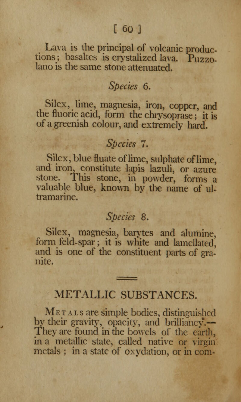 [ 60] Lava is the principal of volcanic produc- tions; basaltes is crystalized lava. Puzzo- lano is the same stone attenuated. Species 6. Silex, lime, magnesia, iron, copper, and the fluoric acid, form the chrysoprase; it is of a greenish colour, and extremely hard. Species 7. Silex, blue fluate of lime, sulphate of lime, and iron, constitute lapis lazuli, or azure stone. This stone, in powder, forms a valuable blue, known by the name of ul- tramarine. Species 8. Silex, magnesia, barytes and alumine, form feld-spar; it is white and lamellated, and is one of the constituent parts of gra- nite. METALLIC SUBSTANCES. Metals are simple bodies, distinguished by their gravity, opacity, and brilliancy.— They are found in the bowels of the earth, in a metallic state, called native or virgin metals ; in a state of oxydation, or in com-