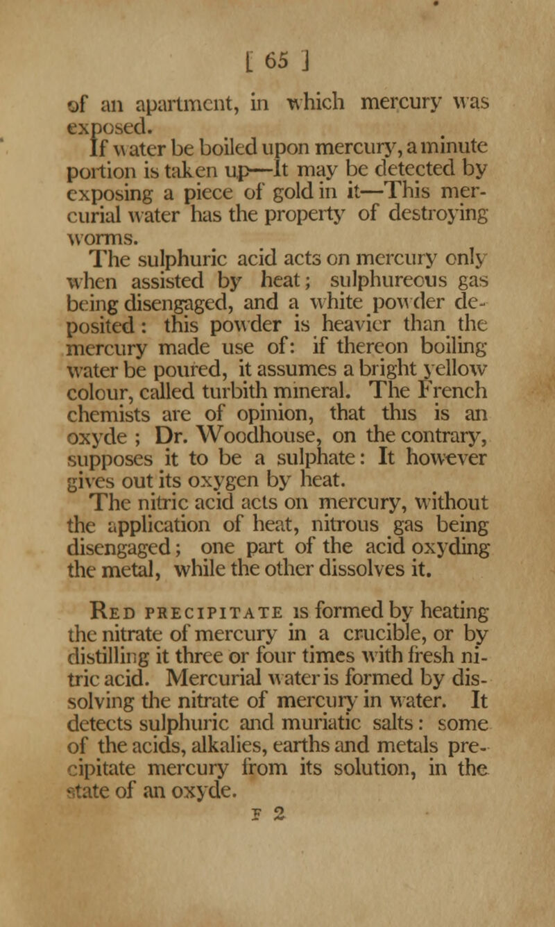 of an apartment, in which mercury was exposed. If w ater be boiled upon mercury, a minute portion is taken up—It may be detected by exposing a piece of gold in it—This mer- curial water has the property of destroying worms. The sulphuric acid acts on mercury only when assisted by heat; sulphureous gas being disengaged, and a white powder de- posited: this powder is heavier than the mercury made use of: if thereon boiling water be poured, it assumes a bright yellow colour, called turbith mineral. The French chemists are of opinion, that this is an oxyde ; Dr. Woodhouse, on the contrary, supposes it to be a sulphate: It however gives out its oxygen by heat. The nitric acid acts on mercury, without the application of heat, nitrous gas being disengaged; one part of the acid oxyding the metal, while the other dissolves it. Red precipitate is formed by heating the nitrate of mercury in a crucible, or by distilling it three or four times with fresh ni- tric acid. Mercurial water is formed by dis- solving the nitrate of mercury- in w ater. It detects sulphuric and muriatic salts: some of the acids, alkalies, earths and metals pre- cipitate mercury from its solution, in the state of an oxyde. E 2