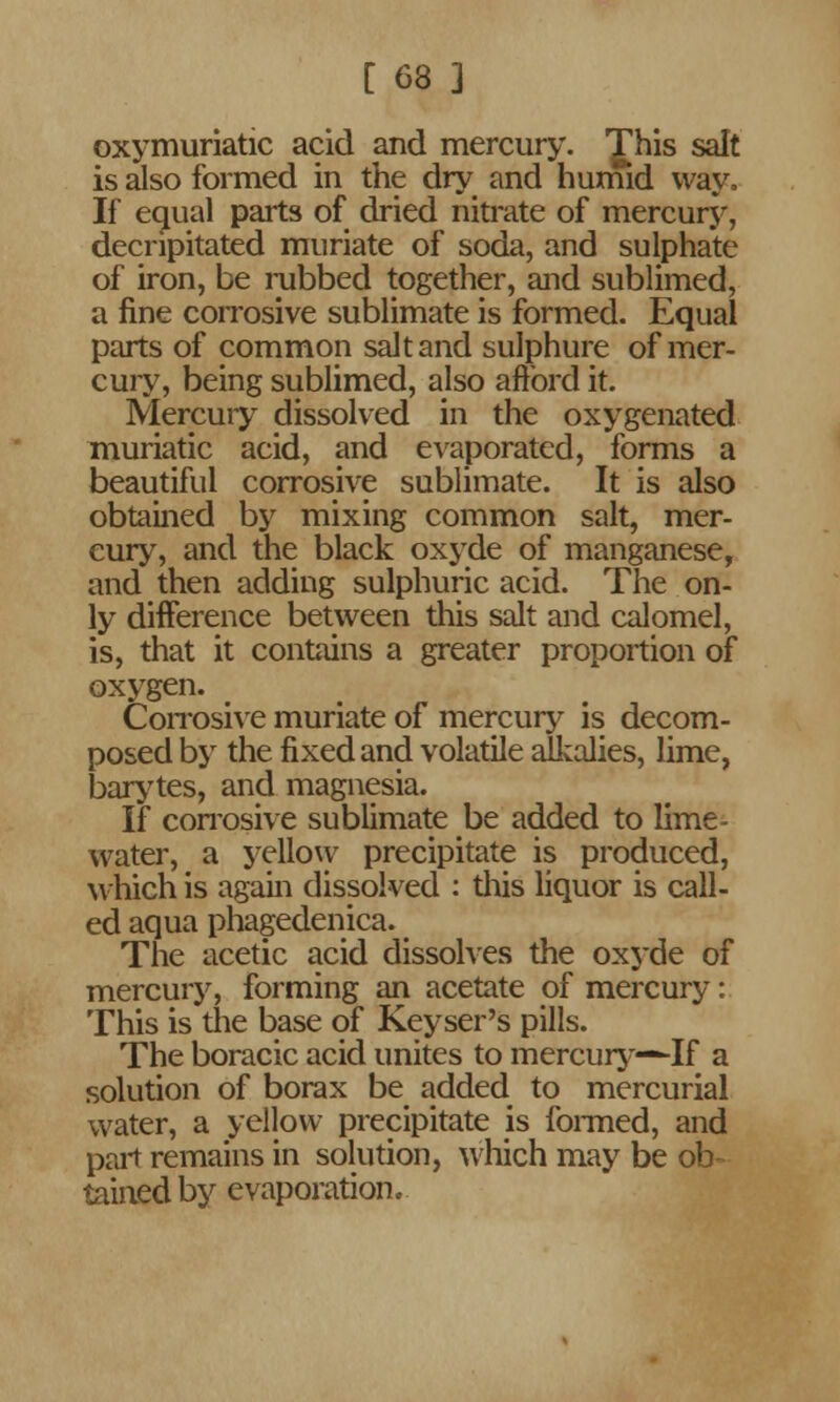 oxymuriatic acid and mercury. 'Jhis salt is also formed in the dry and humid way. If equal parts of dried nitrate of mercury, decripitated muriate of soda, and sulphate of iron, be rubbed together, and sublimed, a fine corrosive sublimate is formed. Equal parts of common salt and sulphure of mer- cury, being sublimed, also afford it. Mercury dissolved in the oxygenated muriatic acid, and evaporated, forms a beautiful corrosive sublimate. It is also obtained by mixing common salt, mer- cury, and the black oxyde of manganese, and then adding sulphuric acid. The on- ly difference between this salt and calomel, is, that it contains a greater proportion of oxygen. Corrosive muriate of mercury is decom- posed by the fixed and volatile alkalies, lime, barytes, and magnesia. If corrosive sublimate be added to lime- water, a yellow precipitate is produced, which is again dissolved : this liquor is call- ed aqua phagedenica. The acetic acid dissolves the oxyde of mercury, forming an acetate of mercury: This is the base of Keyser's pills. The boracic acid unites to mercury—If a solution of borax be added to mercurial water, a yellow precipitate is formed, and part remains in solution, which may be ob- tained by evaporation.