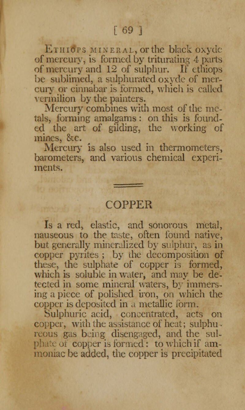 [69 j E i ii i d p s m i n e r a l , or the black oxydc of mercury, is formed by triturating 4 parts of mercury and 12 of sulphur. If ethiops be sublimed, a sulphurated oxydc of mer- cury or cinnabar is formed, which is called vermilion by the painters. Mercury combines with most of the me- tals, forming amalgams : on this is found- ed the art of gilding, the working of mines, &c. Mercury is also used in thermometers, barometers, and various chemical experi- ments. COPPER Is a red, elastic, and sonorous metal, nauseous to the taste, often found native, but generally mineralized by sulphur, as in copper pyrites ; by the decomposition of these, the sulphate of copper is formed, which is soluble in water, and may be de- tected in some mineral waters, by immers- ing a piece of polished iron, on which the copper is deposited in a metallic form. Sulphuric acid, concentrated, acts on copper, with the assistance of heat; sulphu- reous gas being disengaged, and the sul- oi copper is formed: to which if am- moniac be added, the copper is precipitated