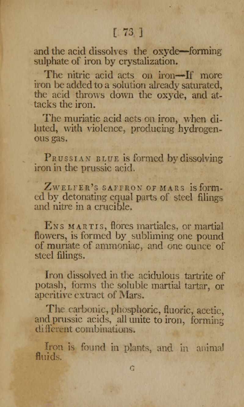 and the acid dissolves the oxyde—forming sulphate of iron by crystalization. The nitric acid acts on iron—If more iron be added to a solution already saturated, the acid throws down the oxyde, and at- tacks the iron. The muriatic acid acts on iron, when di- luted, with violence, producing hydrogen- ous gas. Prussian- blue is formed by dissolving iron in the prussic acid. Zweli'er's saffron of mars is form- ed by detonating equal parts of steel filings and nitre in a crucible. Ens martis, flores martiales, or martial flowers, is formed by subliming one pound of muriate of ammoniac, and one ounce of steel filings. Iron dissolved in the acidulous tartrite of potash, forms the soluble martial tartar, or aperitive extract of Mars. The carbonic, phosphoric, fluoric, acetic, and prussic acids, all unite to iron, forming cli fferent combinations. Iron is found in plants, and in animaJ fluids.